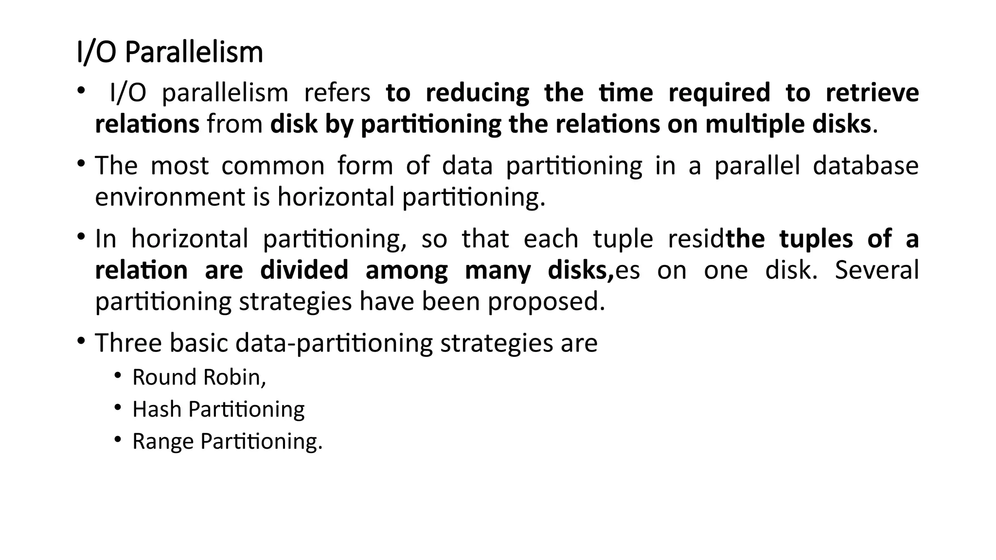 I/O Parallelism
• I/O parallelism refers to reducing the time required to retrieve
relations from disk by partitioning the relations on multiple disks.
• The most common form of data partitioning in a parallel database
environment is horizontal partitioning.
• In horizontal partitioning, so that each tuple residthe tuples of a
relation are divided among many disks,es on one disk. Several
partitioning strategies have been proposed.
• Three basic data-partitioning strategies are
• Round Robin,
• Hash Partitioning
• Range Partitioning.
 
