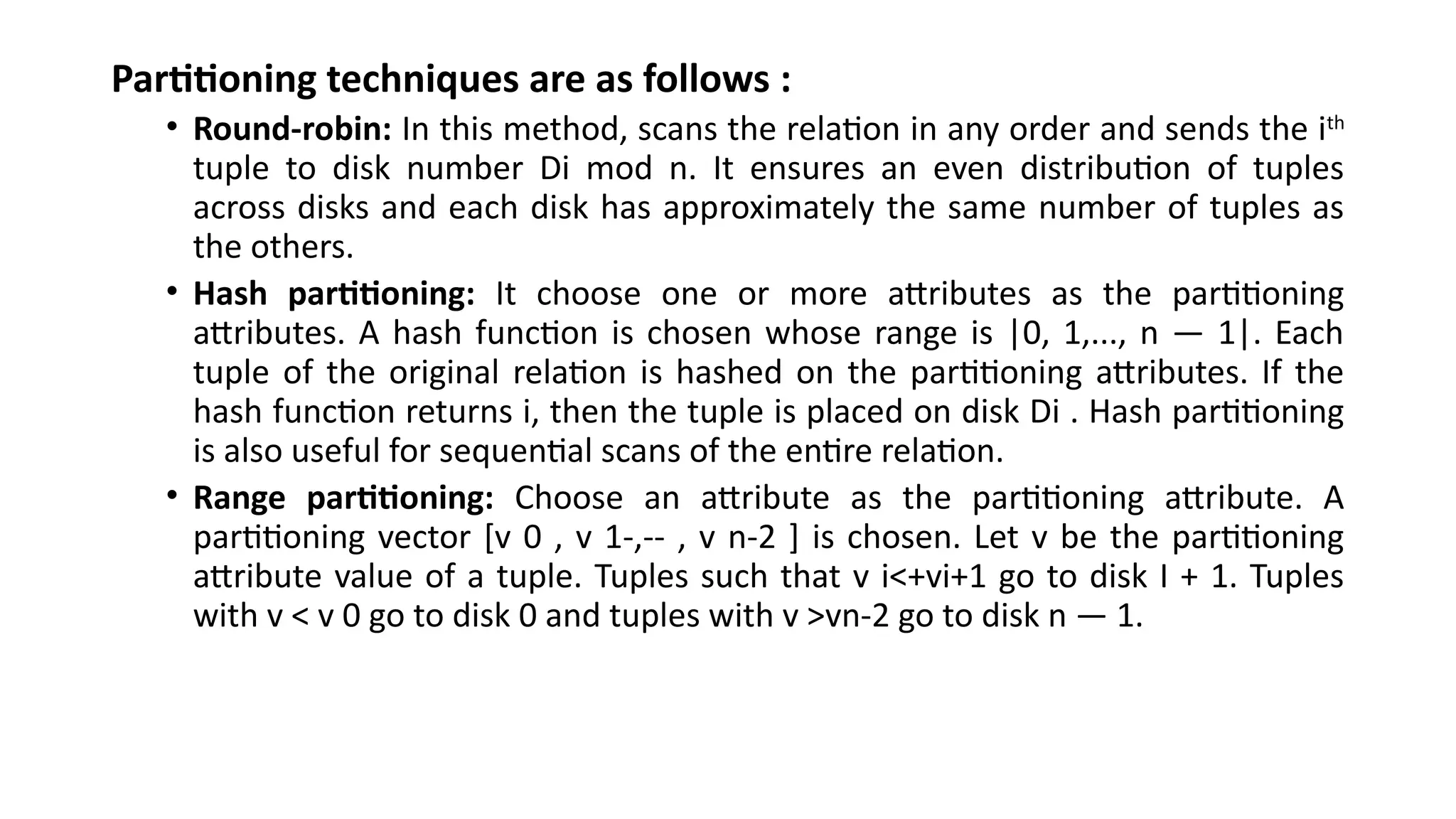 Partitioning techniques are as follows :
• Round-robin: In this method, scans the relation in any order and sends the ith
tuple to disk number Di mod n. It ensures an even distribution of tuples
across disks and each disk has approximately the same number of tuples as
the others.
• Hash partitioning: It choose one or more attributes as the partitioning
attributes. A hash function is chosen whose range is |0, 1,..., n — 1|. Each
tuple of the original relation is hashed on the partitioning attributes. If the
hash function returns i, then the tuple is placed on disk Di . Hash partitioning
is also useful for sequential scans of the entire relation.
• Range partitioning: Choose an attribute as the partitioning attribute. A
partitioning vector [v 0 , v 1-,-- , v n-2 ] is chosen. Let v be the partitioning
attribute value of a tuple. Tuples such that v i<+vi+1 go to disk I + 1. Tuples
with v < v 0 go to disk 0 and tuples with v >vn-2 go to disk n — 1.
 