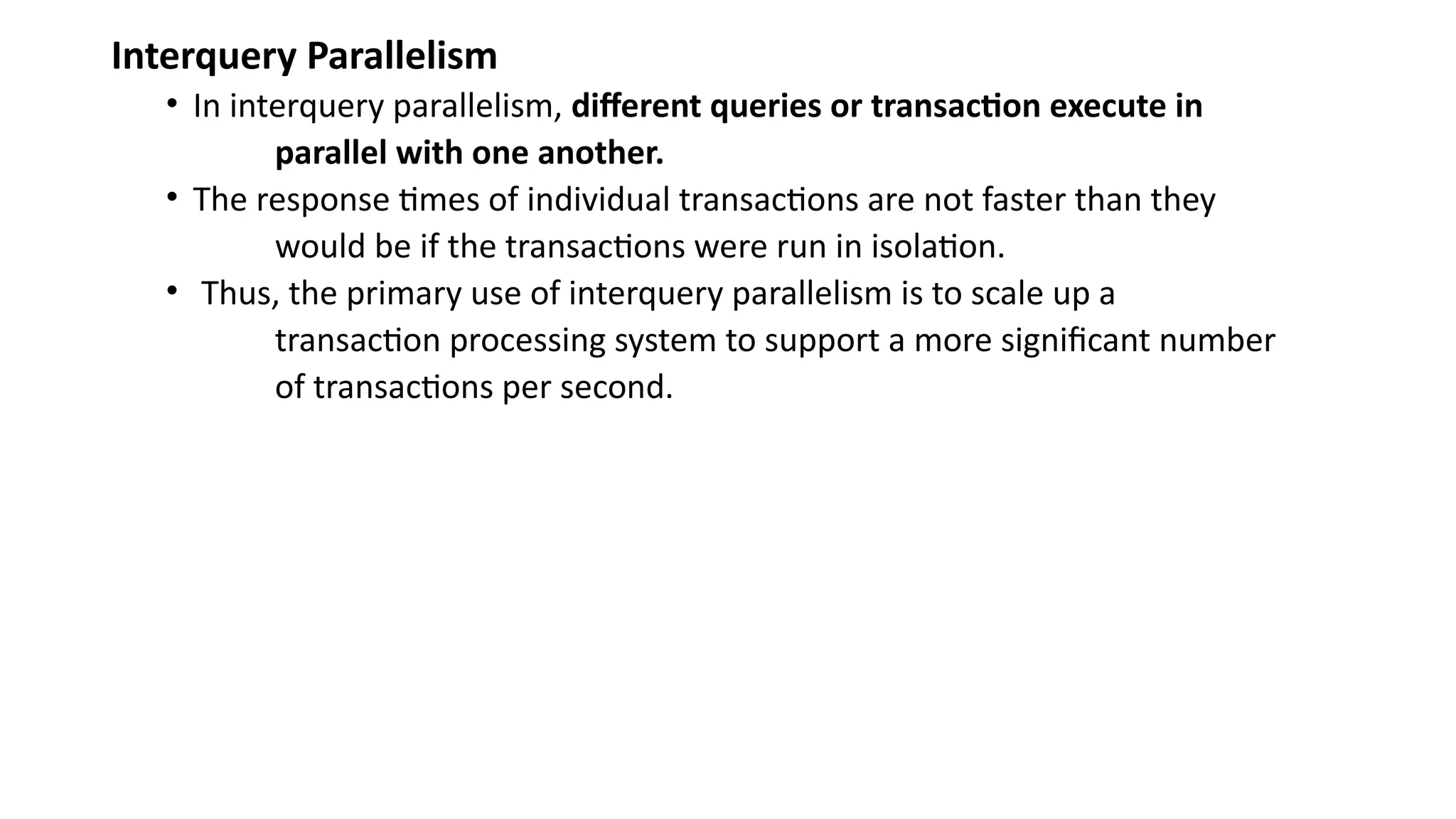 Interquery Parallelism
• In interquery parallelism, different queries or transaction execute in
parallel with one another.
• The response times of individual transactions are not faster than they
would be if the transactions were run in isolation.
• Thus, the primary use of interquery parallelism is to scale up a
transaction processing system to support a more significant number
of transactions per second.
 