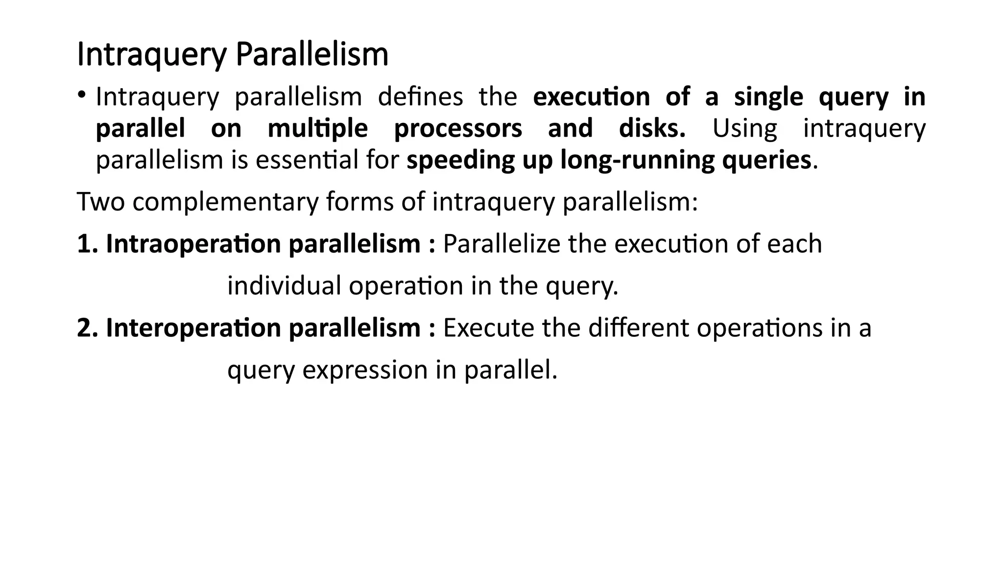 Intraquery Parallelism
• Intraquery parallelism defines the execution of a single query in
parallel on multiple processors and disks. Using intraquery
parallelism is essential for speeding up long-running queries.
Two complementary forms of intraquery parallelism:
1. Intraoperation parallelism : Parallelize the execution of each
individual operation in the query.
2. Interoperation parallelism : Execute the different operations in a
query expression in parallel.
 