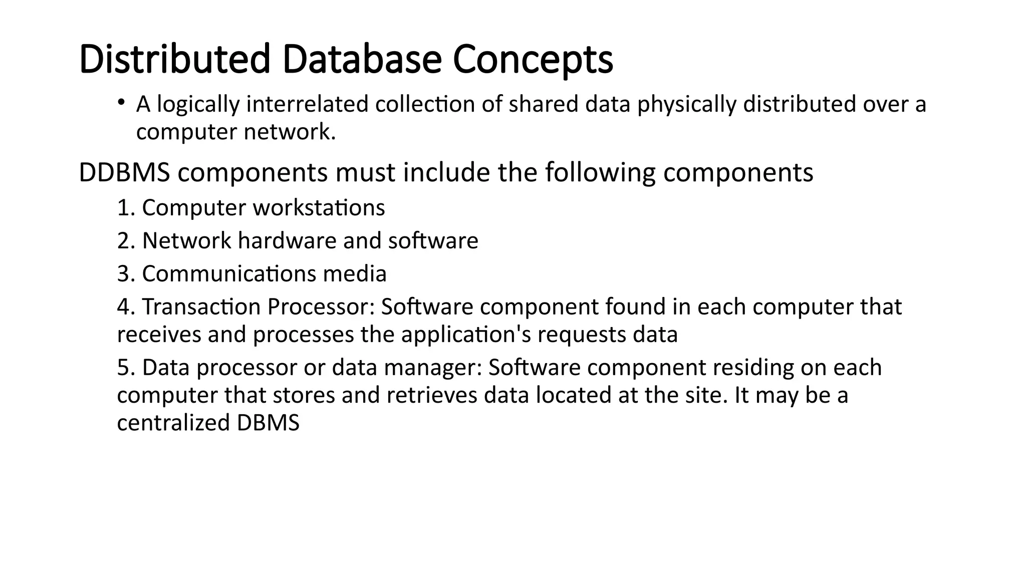 Distributed Database Concepts
• A logically interrelated collection of shared data physically distributed over a
computer network.
DDBMS components must include the following components
1. Computer workstations
2. Network hardware and software
3. Communications media
4. Transaction Processor: Software component found in each computer that
receives and processes the application's requests data
5. Data processor or data manager: Software component residing on each
computer that stores and retrieves data located at the site. It may be a
centralized DBMS
 