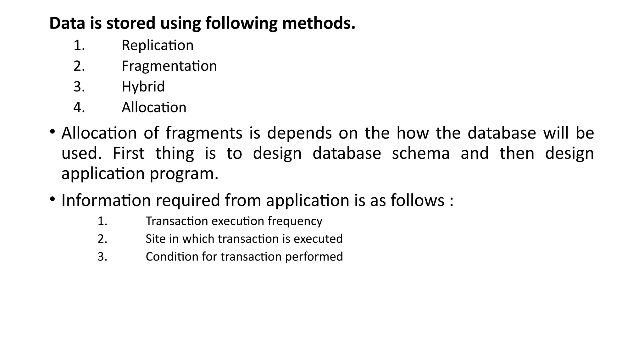 Data is stored using following methods.
1. Replication
2. Fragmentation
3. Hybrid
4. Allocation
• Allocation of fragments is depends on the how the database will be
used. First thing is to design database schema and then design
application program.
• Information required from application is as follows :
1. Transaction execution frequency
2. Site in which transaction is executed
3. Condition for transaction performed
 
