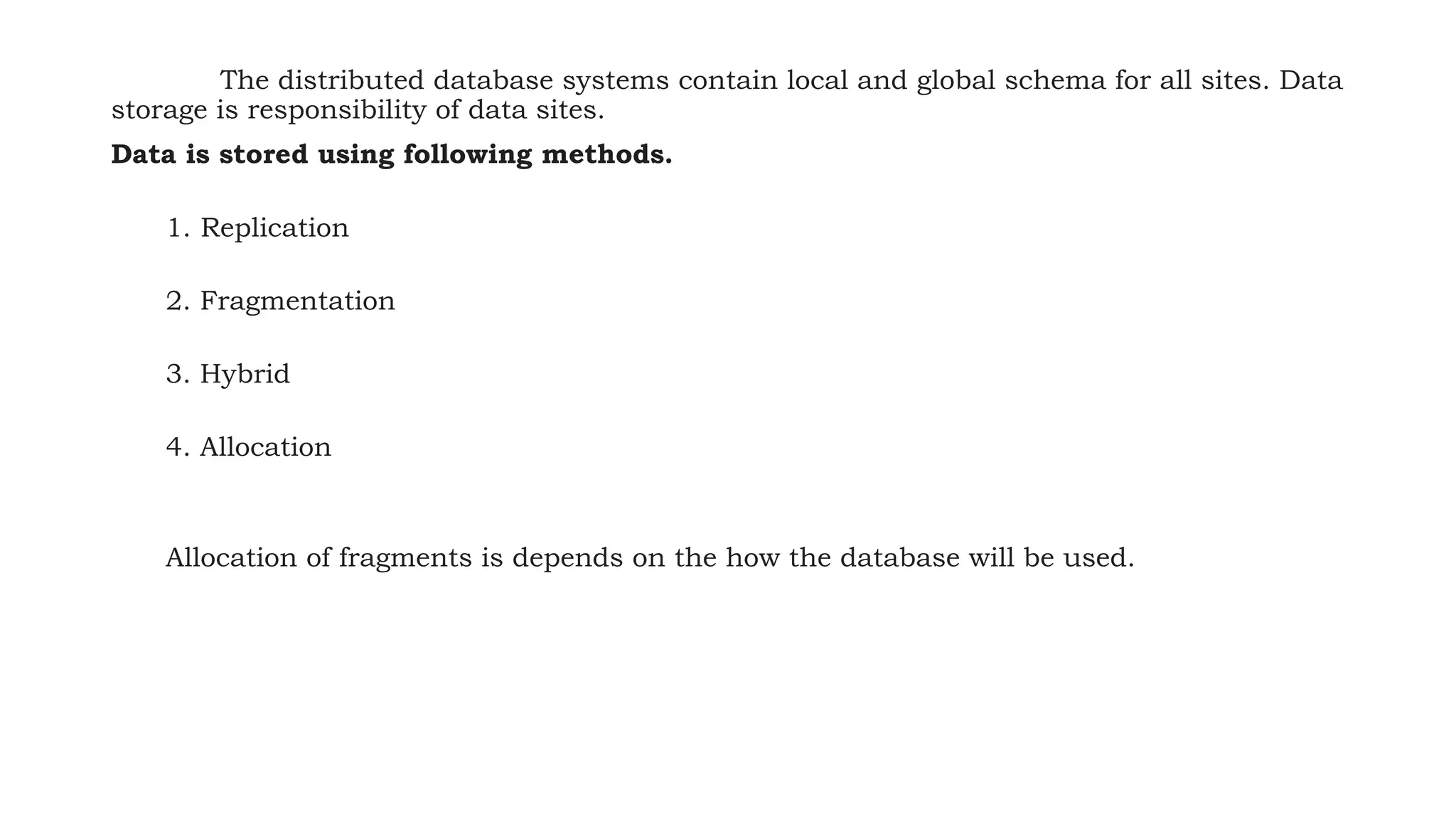 The distributed database systems contain local and global schema for all sites. Data
storage is responsibility of data sites.
Data is stored using following methods.
1. Replication
2. Fragmentation
3. Hybrid
4. Allocation
Allocation of fragments is depends on the how the database will be used.
 