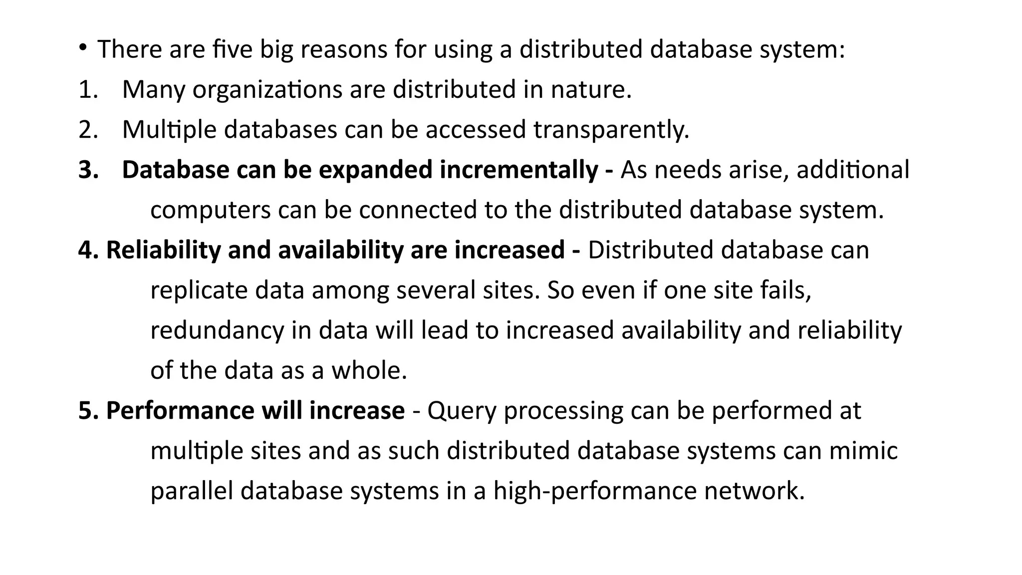 • There are five big reasons for using a distributed database system:
1. Many organizations are distributed in nature.
2. Multiple databases can be accessed transparently.
3. Database can be expanded incrementally - As needs arise, additional
computers can be connected to the distributed database system.
4. Reliability and availability are increased - Distributed database can
replicate data among several sites. So even if one site fails,
redundancy in data will lead to increased availability and reliability
of the data as a whole.
5. Performance will increase - Query processing can be performed at
multiple sites and as such distributed database systems can mimic
parallel database systems in a high-performance network.
 