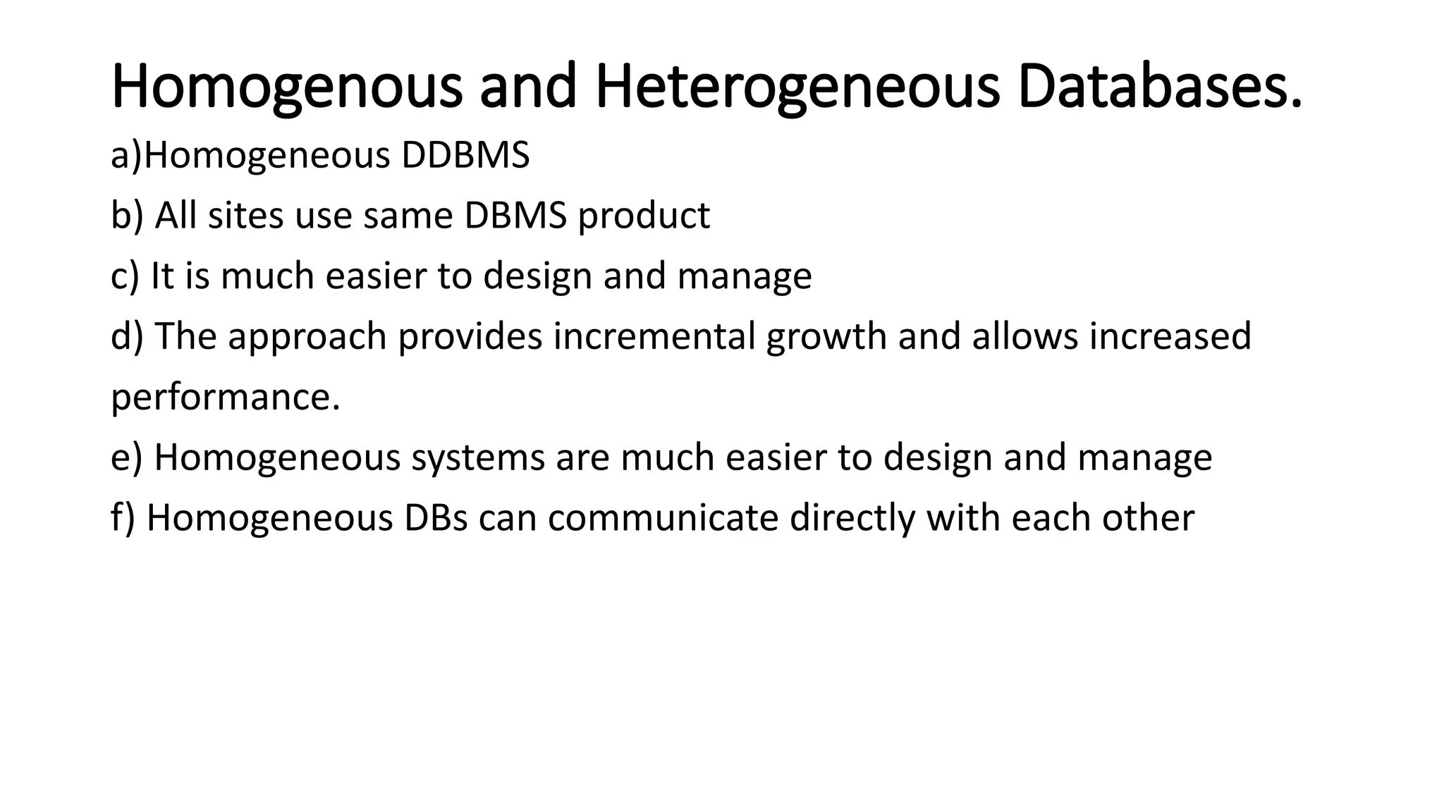 Homogenous and Heterogeneous Databases.
a)Homogeneous DDBMS
b) All sites use same DBMS product
c) It is much easier to design and manage
d) The approach provides incremental growth and allows increased
performance.
e) Homogeneous systems are much easier to design and manage
f) Homogeneous DBs can communicate directly with each other
 