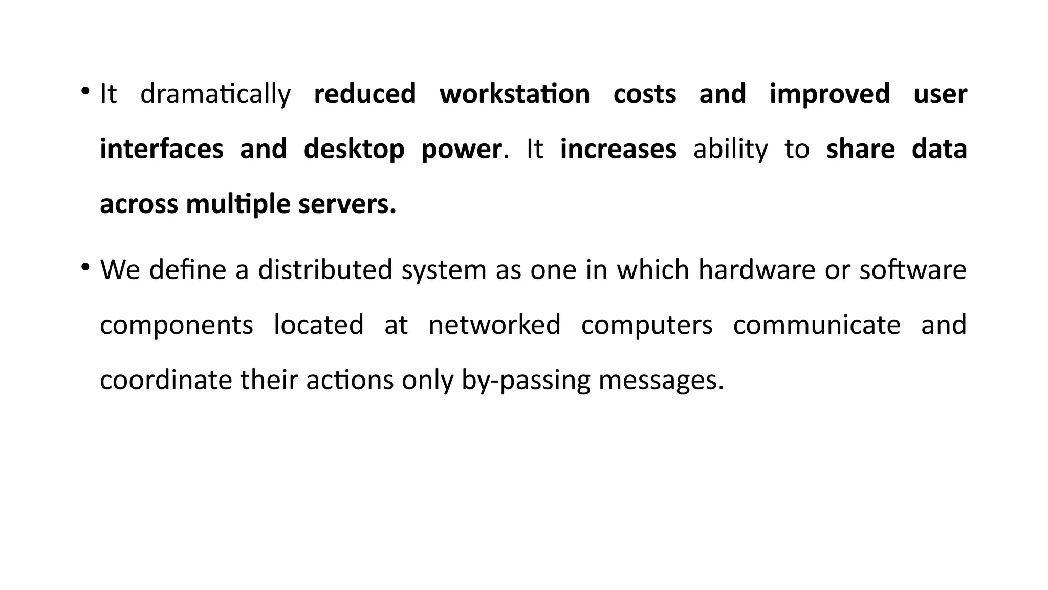 • It dramatically reduced workstation costs and improved user
interfaces and desktop power. It increases ability to share data
across multiple servers.
• We define a distributed system as one in which hardware or software
components located at networked computers communicate and
coordinate their actions only by-passing messages.
 