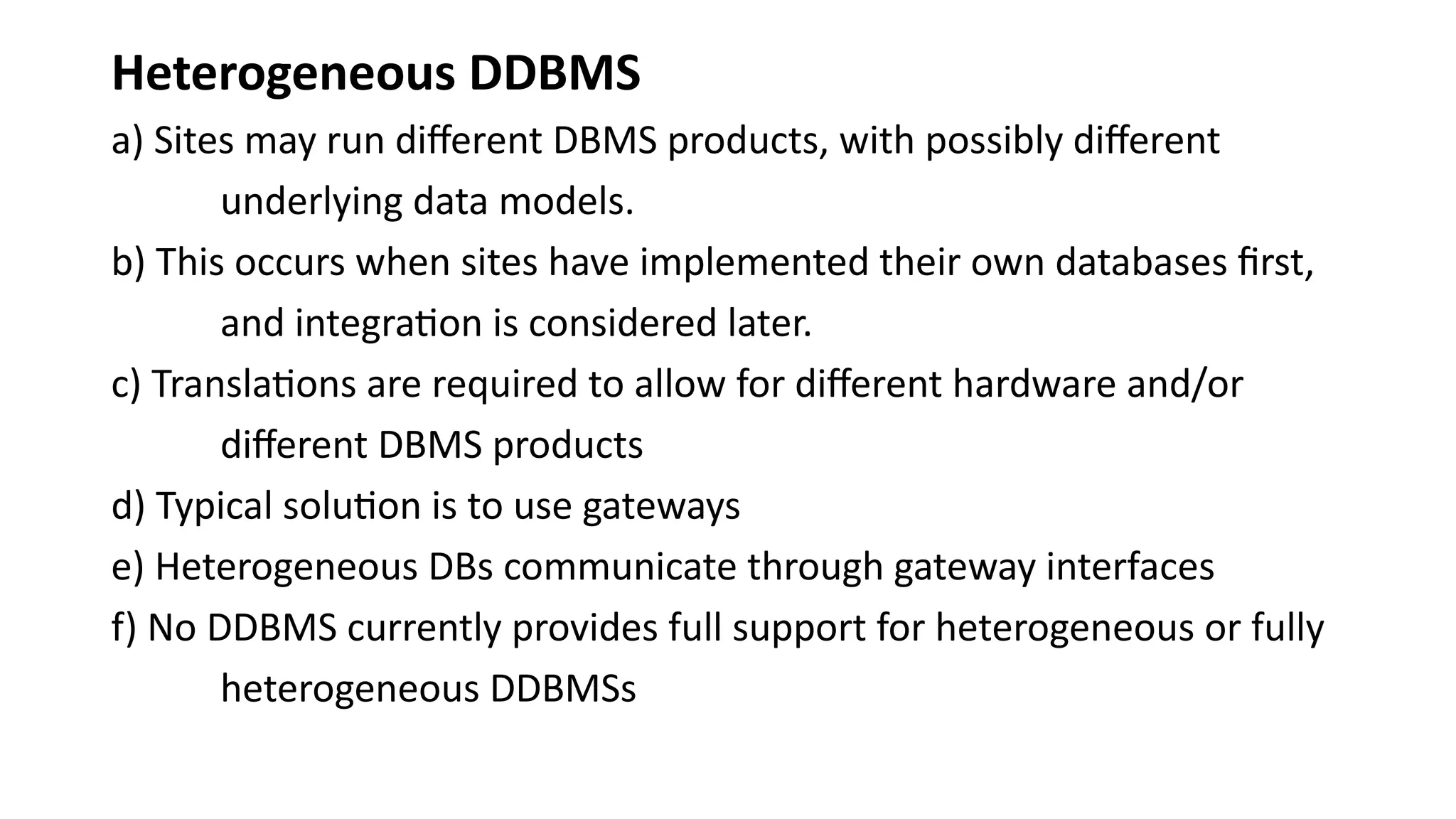 Heterogeneous DDBMS
a) Sites may run different DBMS products, with possibly different
underlying data models.
b) This occurs when sites have implemented their own databases first,
and integration is considered later.
c) Translations are required to allow for different hardware and/or
different DBMS products
d) Typical solution is to use gateways
e) Heterogeneous DBs communicate through gateway interfaces
f) No DDBMS currently provides full support for heterogeneous or fully
heterogeneous DDBMSs
 