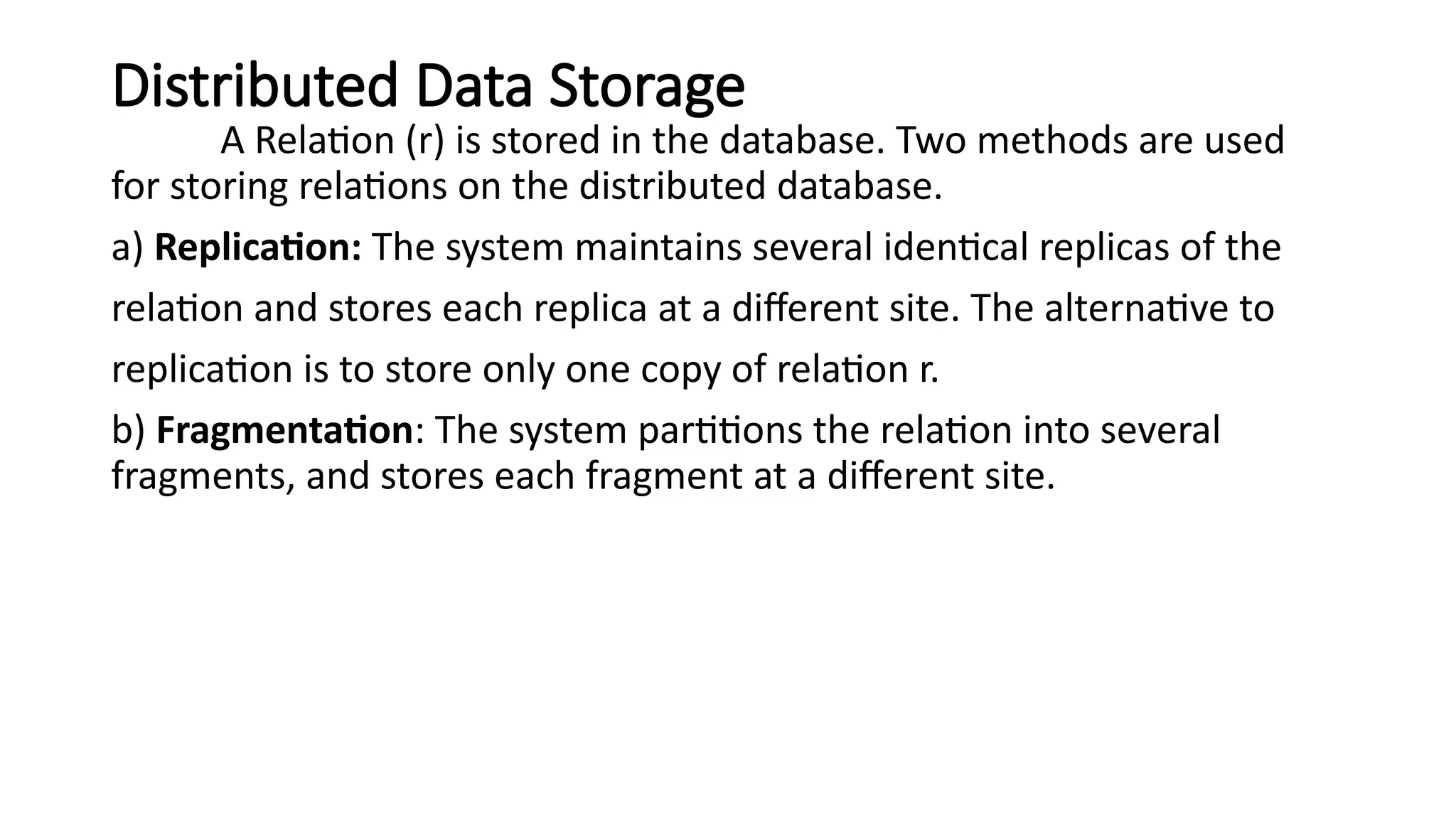 Distributed Data Storage
A Relation (r) is stored in the database. Two methods are used
for storing relations on the distributed database.
a) Replication: The system maintains several identical replicas of the
relation and stores each replica at a different site. The alternative to
replication is to store only one copy of relation r.
b) Fragmentation: The system partitions the relation into several
fragments, and stores each fragment at a different site.
 