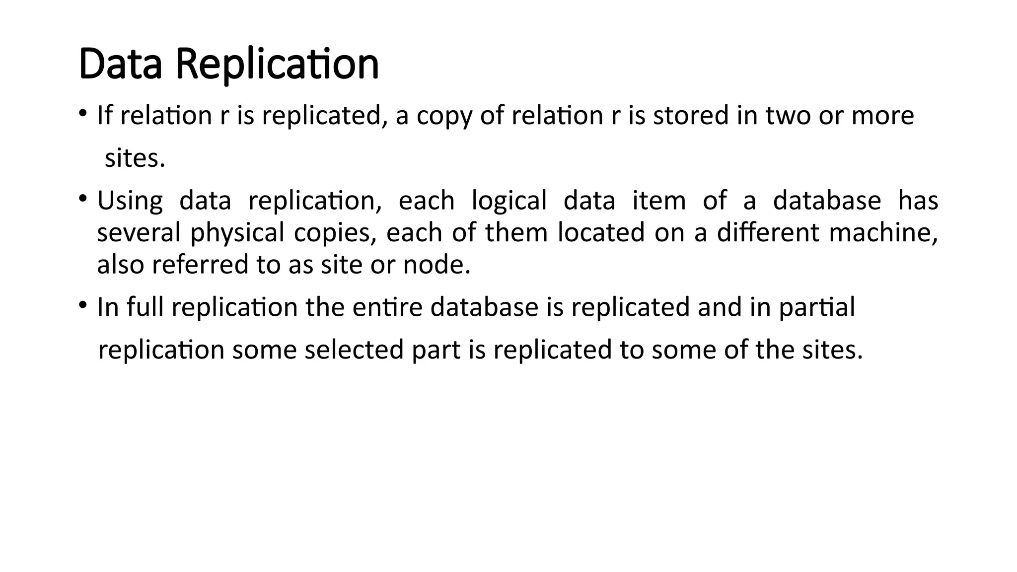 Data Replication
• If relation r is replicated, a copy of relation r is stored in two or more
sites.
• Using data replication, each logical data item of a database has
several physical copies, each of them located on a different machine,
also referred to as site or node.
• In full replication the entire database is replicated and in partial
replication some selected part is replicated to some of the sites.
 