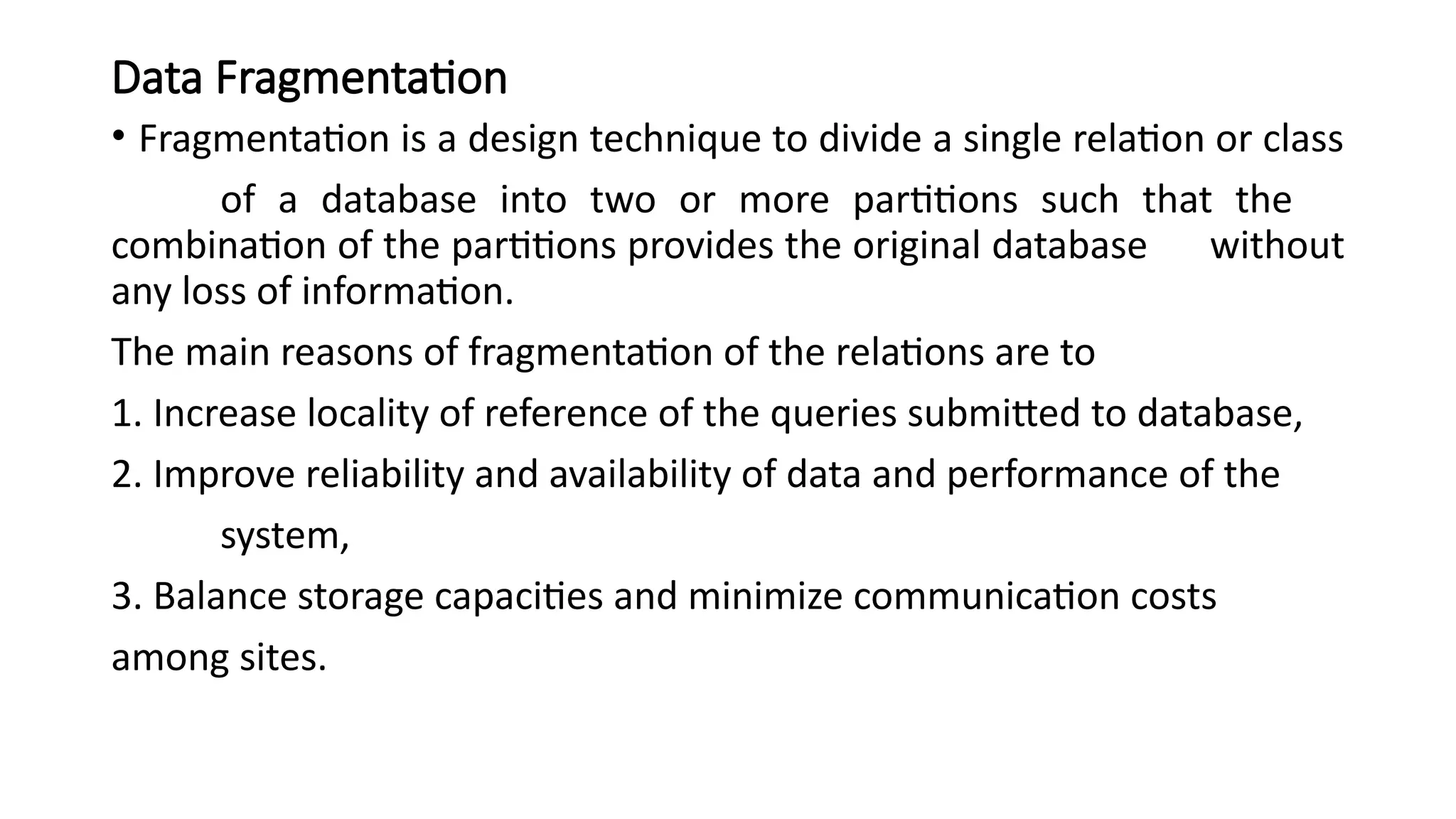 Data Fragmentation
• Fragmentation is a design technique to divide a single relation or class
of a database into two or more partitions such that the
combination of the partitions provides the original database without
any loss of information.
The main reasons of fragmentation of the relations are to
1. Increase locality of reference of the queries submitted to database,
2. Improve reliability and availability of data and performance of the
system,
3. Balance storage capacities and minimize communication costs
among sites.
 