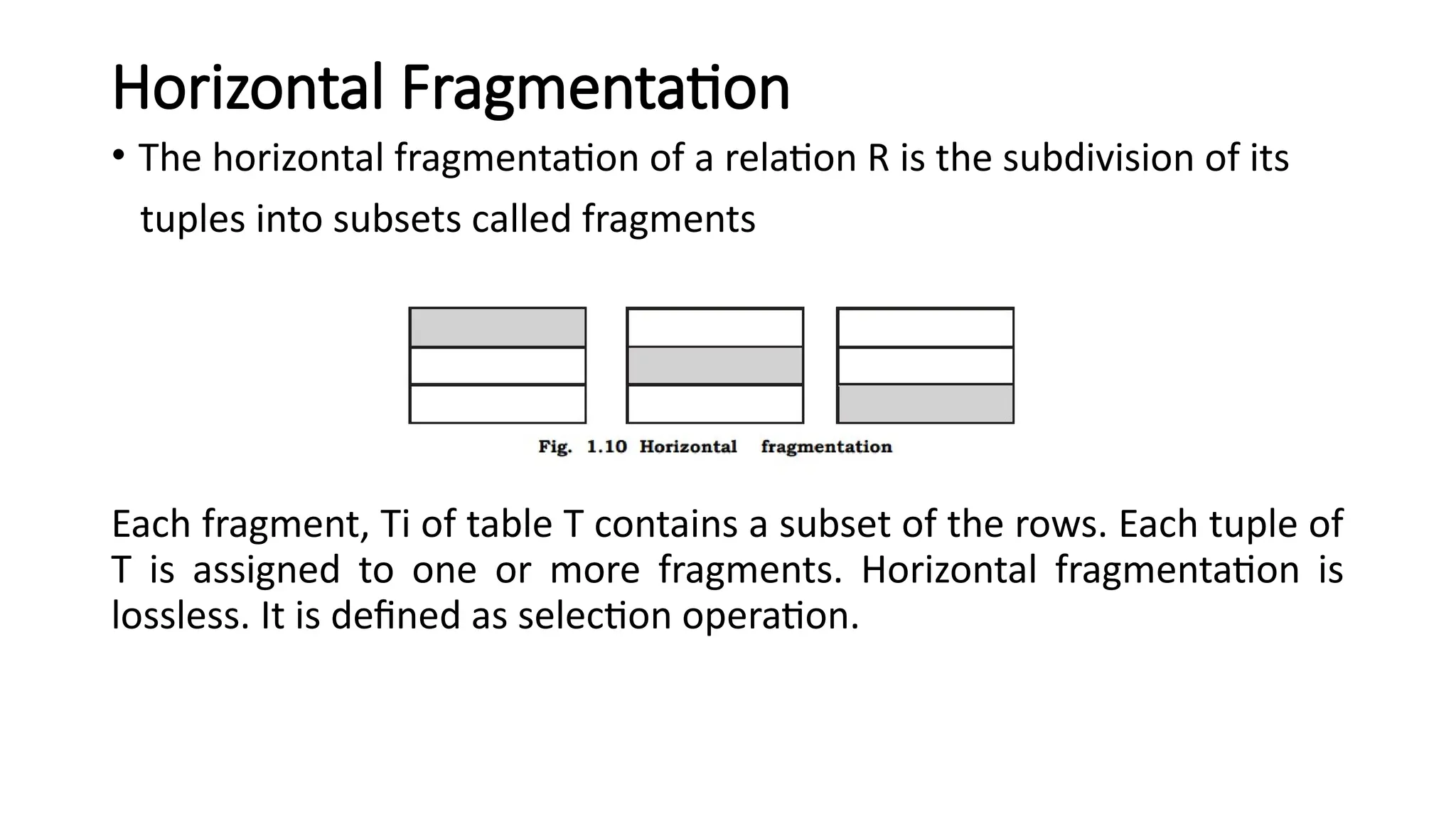 Horizontal Fragmentation
• The horizontal fragmentation of a relation R is the subdivision of its
tuples into subsets called fragments
Each fragment, Ti of table T contains a subset of the rows. Each tuple of
T is assigned to one or more fragments. Horizontal fragmentation is
lossless. It is defined as selection operation.
 