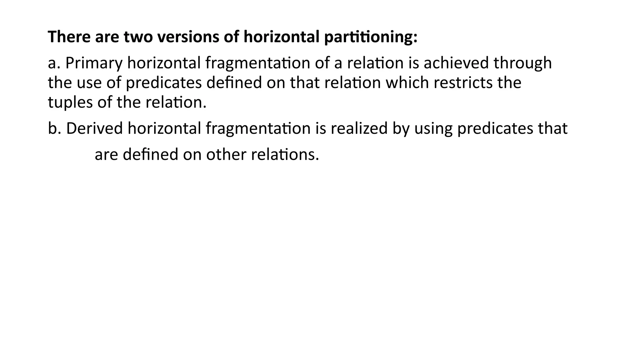 There are two versions of horizontal partitioning:
a. Primary horizontal fragmentation of a relation is achieved through
the use of predicates defined on that relation which restricts the
tuples of the relation.
b. Derived horizontal fragmentation is realized by using predicates that
are defined on other relations.
 