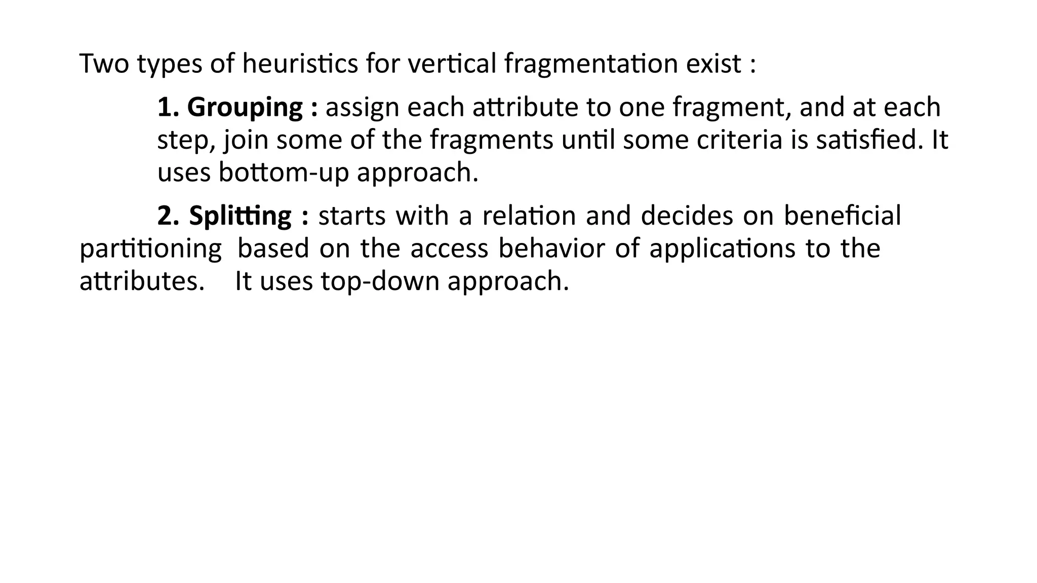 Two types of heuristics for vertical fragmentation exist :
1. Grouping : assign each attribute to one fragment, and at each
step, join some of the fragments until some criteria is satisfied. It
uses bottom-up approach.
2. Splitting : starts with a relation and decides on beneficial
partitioning based on the access behavior of applications to the
attributes. It uses top-down approach.
 