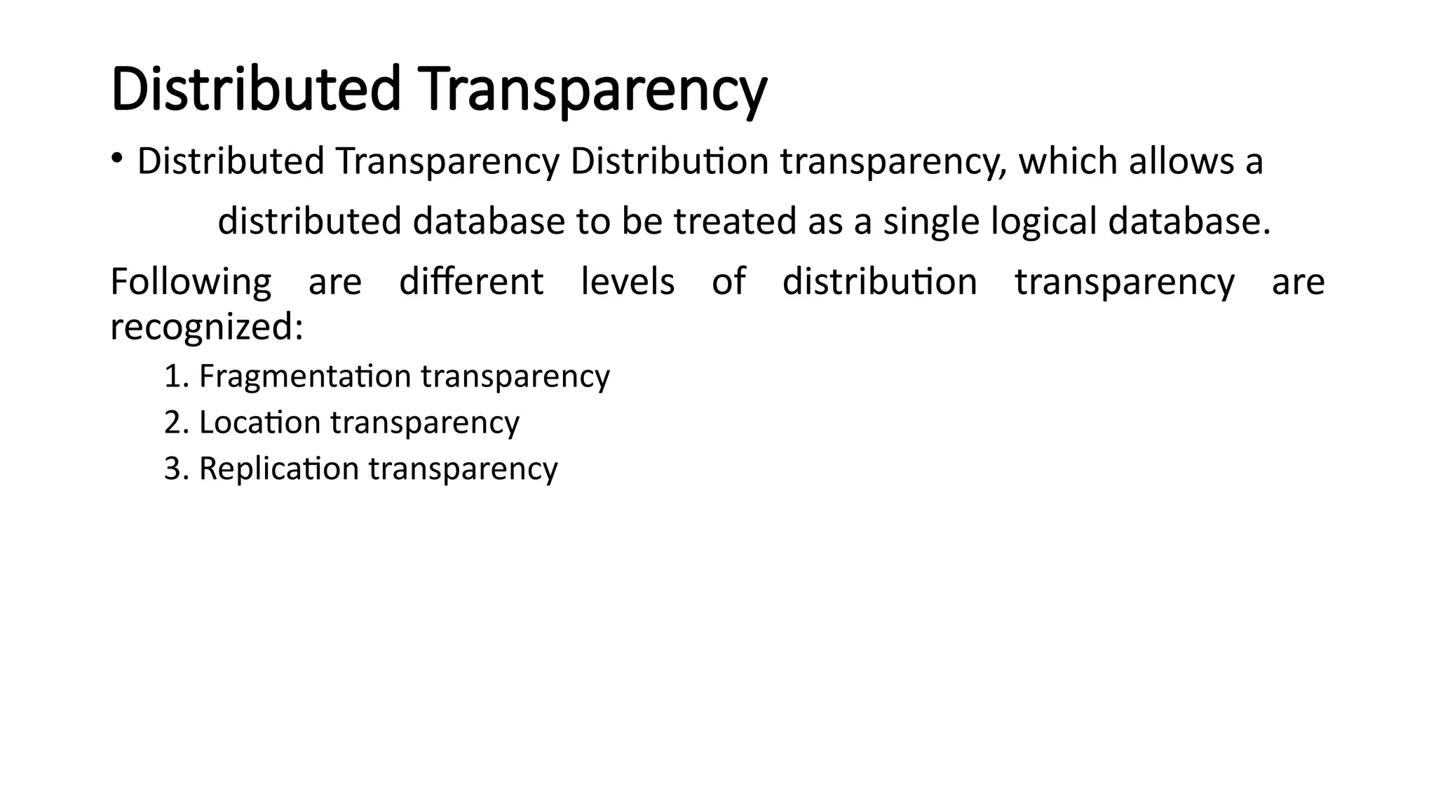 Distributed Transparency
• Distributed Transparency Distribution transparency, which allows a
distributed database to be treated as a single logical database.
Following are different levels of distribution transparency are
recognized:
1. Fragmentation transparency
2. Location transparency
3. Replication transparency
 