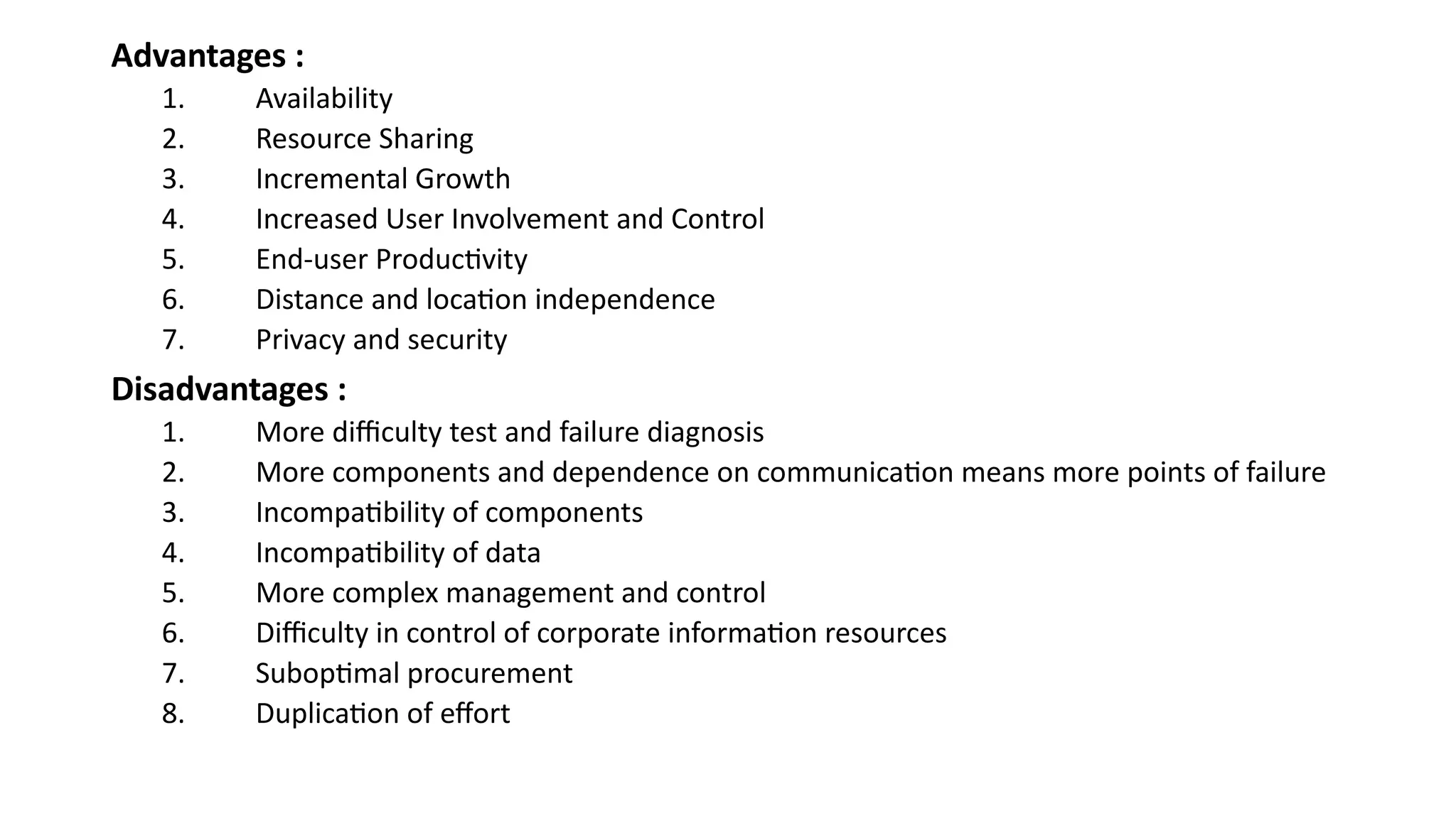 Advantages :
1. Availability
2. Resource Sharing
3. Incremental Growth
4. Increased User Involvement and Control
5. End-user Productivity
6. Distance and location independence
7. Privacy and security
Disadvantages :
1. More difficulty test and failure diagnosis
2. More components and dependence on communication means more points of failure
3. Incompatibility of components
4. Incompatibility of data
5. More complex management and control
6. Difficulty in control of corporate information resources
7. Suboptimal procurement
8. Duplication of effort
 