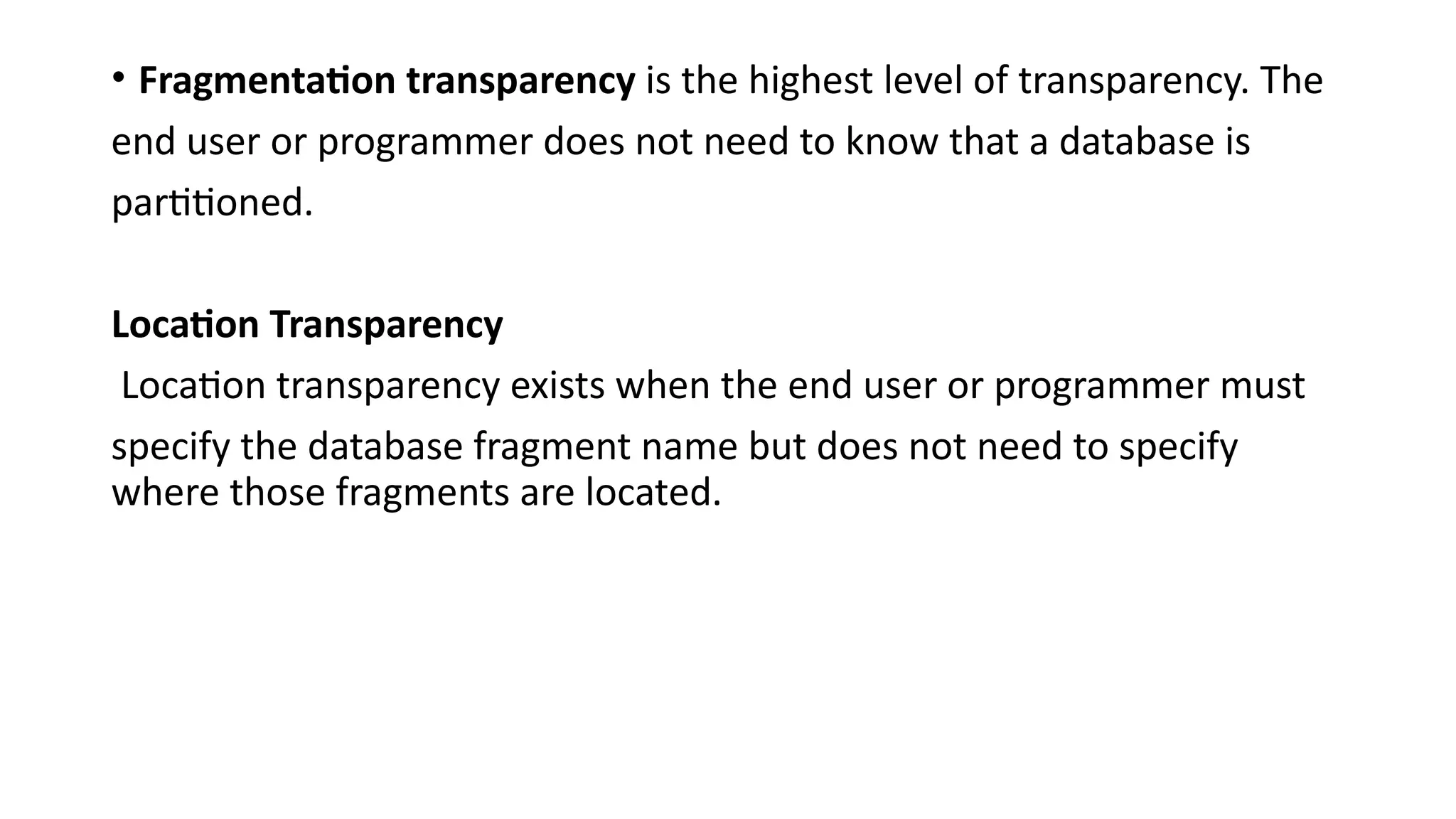 • Fragmentation transparency is the highest level of transparency. The
end user or programmer does not need to know that a database is
partitioned.
Location Transparency
Location transparency exists when the end user or programmer must
specify the database fragment name but does not need to specify
where those fragments are located.
 