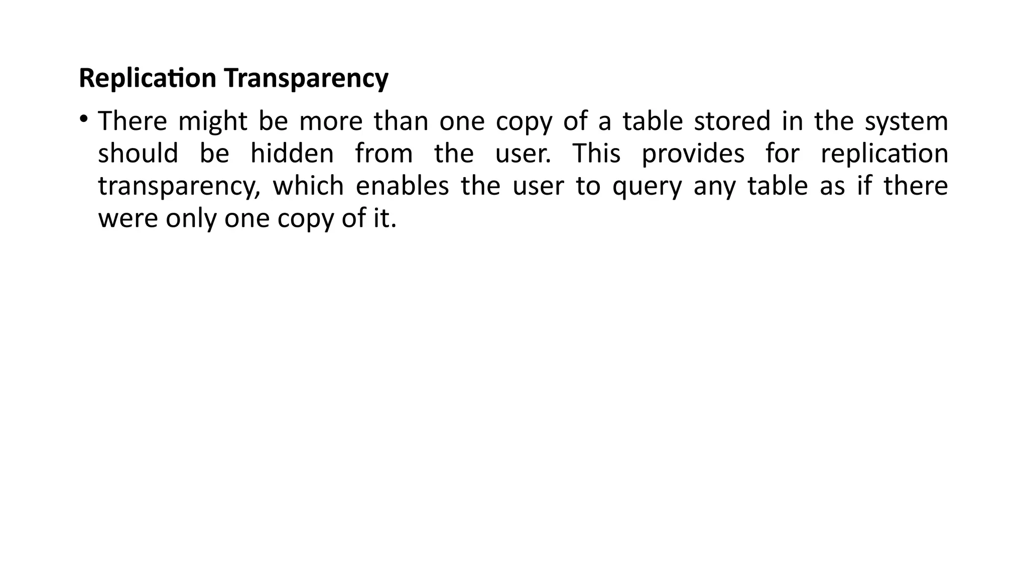 Replication Transparency
• There might be more than one copy of a table stored in the system
should be hidden from the user. This provides for replication
transparency, which enables the user to query any table as if there
were only one copy of it.
 