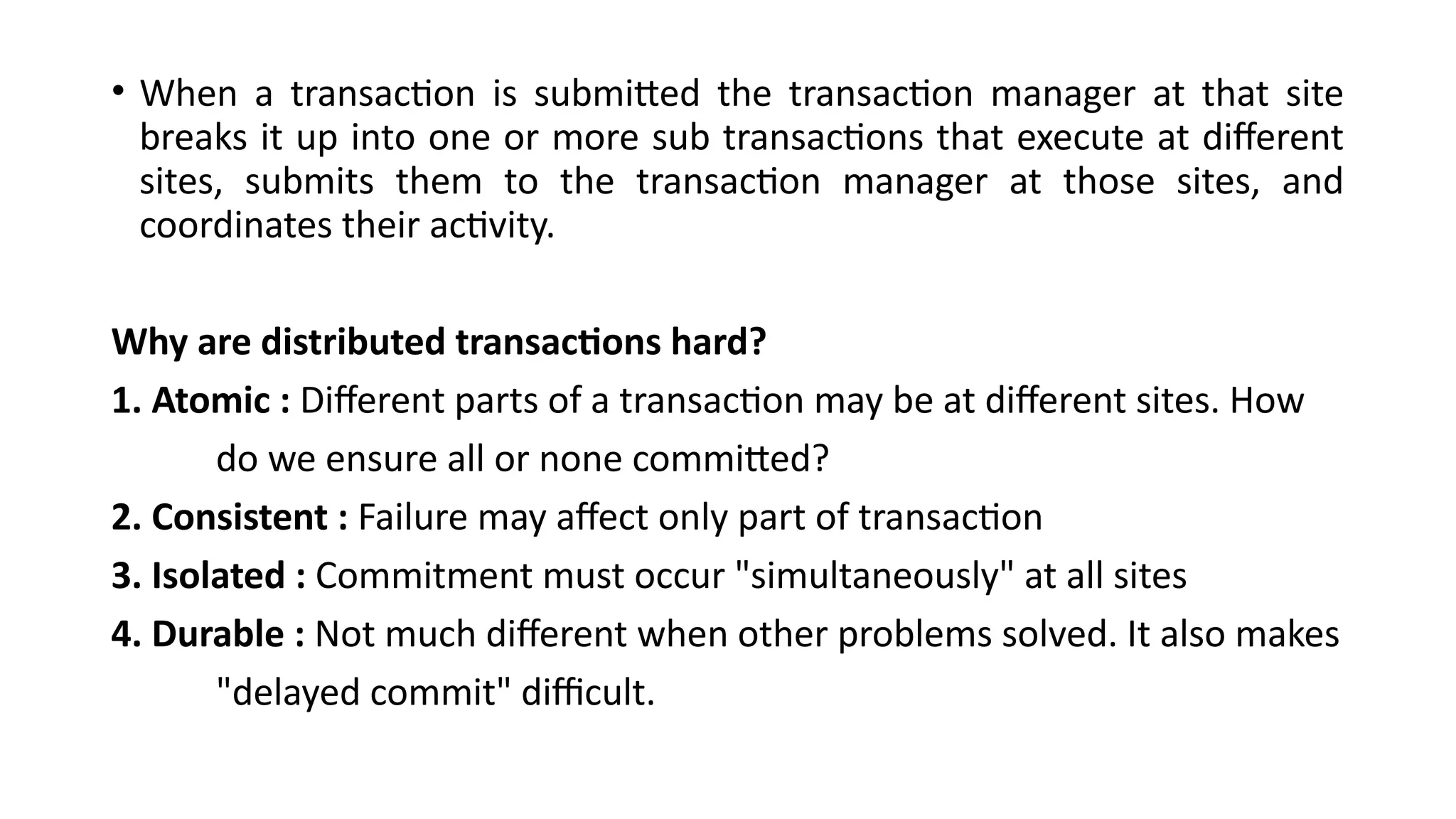 • When a transaction is submitted the transaction manager at that site
breaks it up into one or more sub transactions that execute at different
sites, submits them to the transaction manager at those sites, and
coordinates their activity.
Why are distributed transactions hard?
1. Atomic : Different parts of a transaction may be at different sites. How
do we ensure all or none committed?
2. Consistent : Failure may affect only part of transaction
3. Isolated : Commitment must occur "simultaneously" at all sites
4. Durable : Not much different when other problems solved. It also makes
"delayed commit" difficult.
 