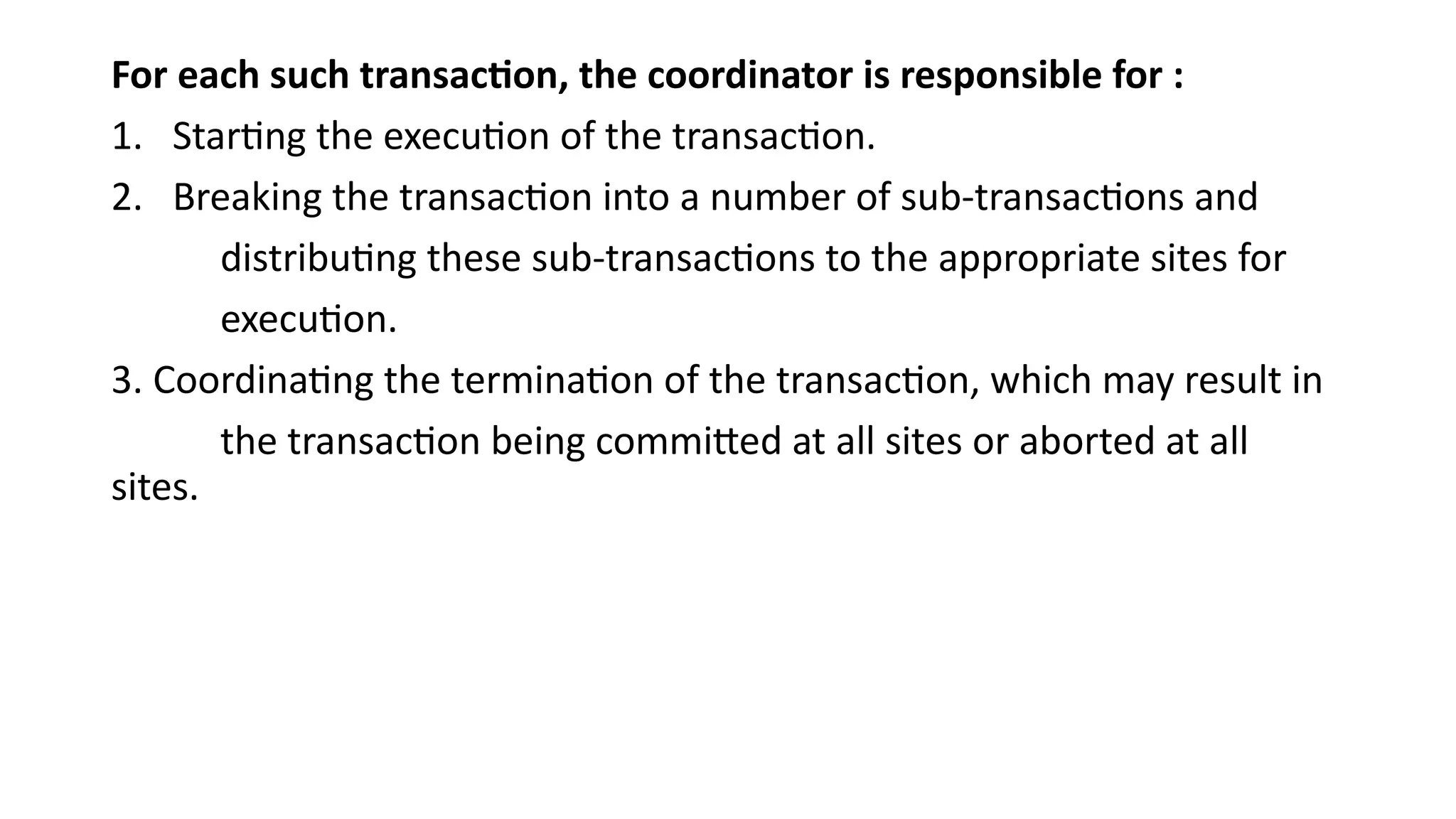 For each such transaction, the coordinator is responsible for :
1. Starting the execution of the transaction.
2. Breaking the transaction into a number of sub-transactions and
distributing these sub-transactions to the appropriate sites for
execution.
3. Coordinating the termination of the transaction, which may result in
the transaction being committed at all sites or aborted at all
sites.
 