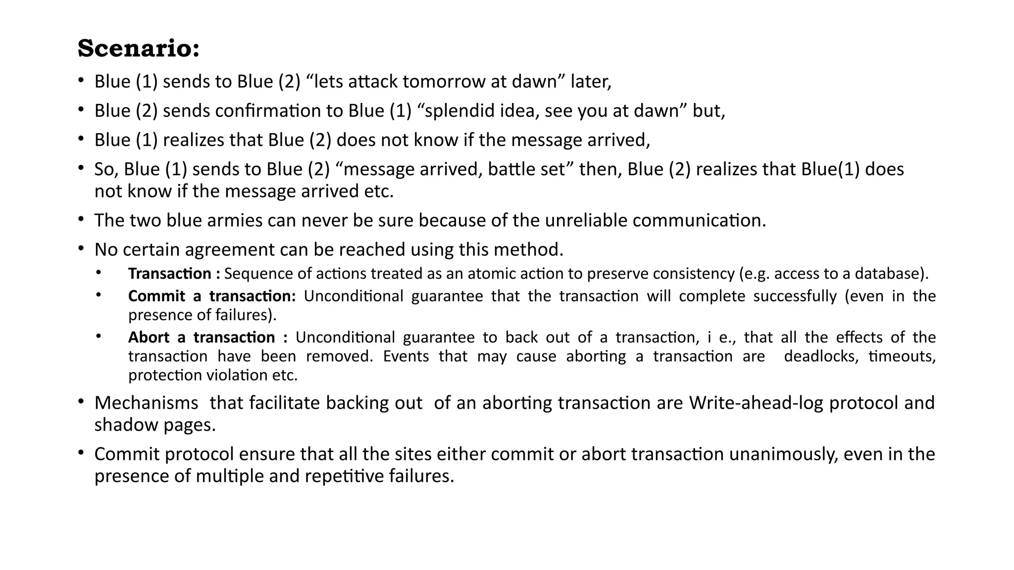 Scenario:
• Blue (1) sends to Blue (2) “lets attack tomorrow at dawn” later,
• Blue (2) sends confirmation to Blue (1) “splendid idea, see you at dawn” but,
• Blue (1) realizes that Blue (2) does not know if the message arrived,
• So, Blue (1) sends to Blue (2) “message arrived, battle set” then, Blue (2) realizes that Blue(1) does
not know if the message arrived etc.
• The two blue armies can never be sure because of the unreliable communication.
• No certain agreement can be reached using this method.
• Transaction : Sequence of actions treated as an atomic action to preserve consistency (e.g. access to a database).
• Commit a transaction: Unconditional guarantee that the transaction will complete successfully (even in the
presence of failures).
• Abort a transaction : Unconditional guarantee to back out of a transaction, i e., that all the effects of the
transaction have been removed. Events that may cause aborting a transaction are deadlocks, timeouts,
protection violation etc.
• Mechanisms that facilitate backing out of an aborting transaction are Write-ahead-log protocol and
shadow pages.
• Commit protocol ensure that all the sites either commit or abort transaction unanimously, even in the
presence of multiple and repetitive failures.
 