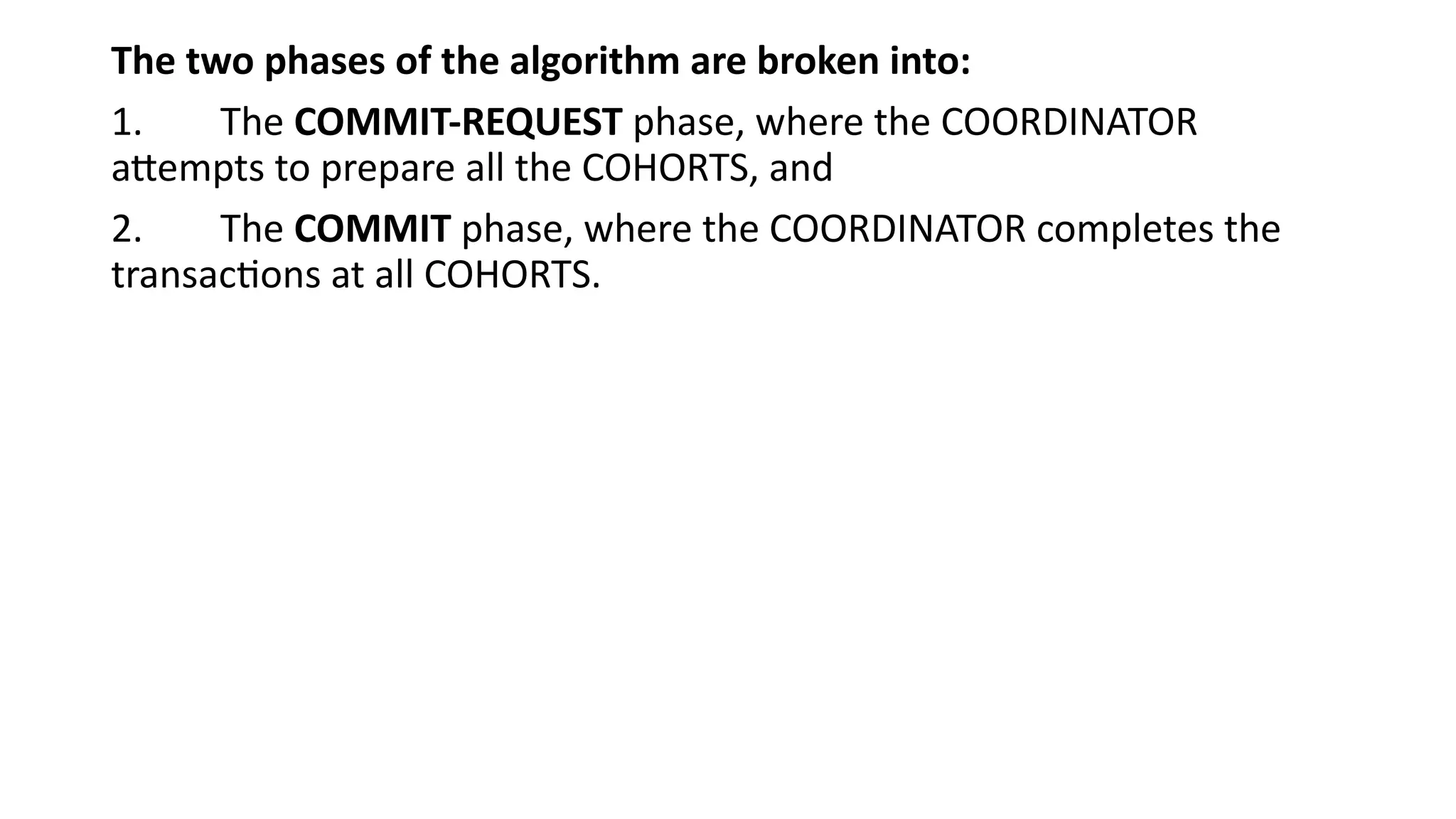 The two phases of the algorithm are broken into:
1. The COMMIT-REQUEST phase, where the COORDINATOR
attempts to prepare all the COHORTS, and
2. The COMMIT phase, where the COORDINATOR completes the
transactions at all COHORTS.
 