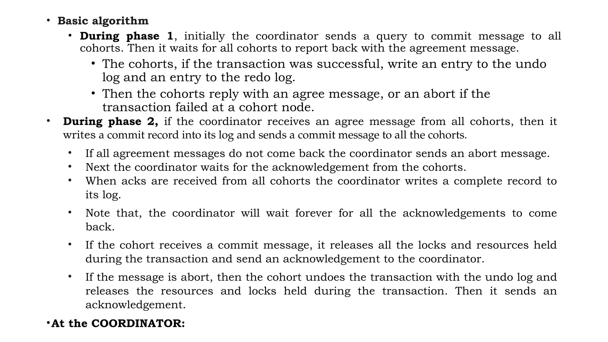 • Basic algorithm
• During phase 1, initially the coordinator sends a query to commit message to all
cohorts. Then it waits for all cohorts to report back with the agreement message.
• The cohorts, if the transaction was successful, write an entry to the undo
log and an entry to the redo log.
• Then the cohorts reply with an agree message, or an abort if the
transaction failed at a cohort node.
• During phase 2, if the coordinator receives an agree message from all cohorts, then it
writes a commit record into its log and sends a commit message to all the cohorts.
• If all agreement messages do not come back the coordinator sends an abort message.
• Next the coordinator waits for the acknowledgement from the cohorts.
• When acks are received from all cohorts the coordinator writes a complete record to
its log.
• Note that, the coordinator will wait forever for all the acknowledgements to come
back.
• If the cohort receives a commit message, it releases all the locks and resources held
during the transaction and send an acknowledgement to the coordinator.
• If the message is abort, then the cohort undoes the transaction with the undo log and
releases the resources and locks held during the transaction. Then it sends an
acknowledgement.
•At the COORDINATOR:
 