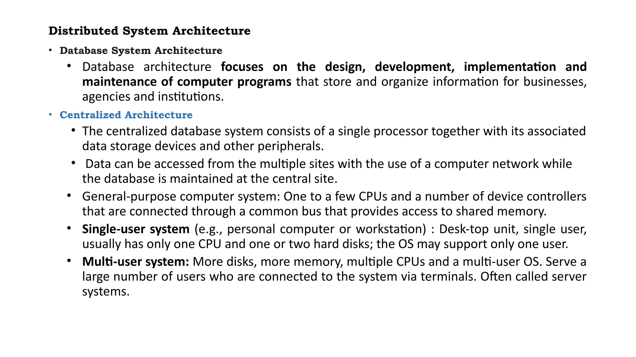Distributed System Architecture
• Database System Architecture
• Database architecture focuses on the design, development, implementation and
maintenance of computer programs that store and organize information for businesses,
agencies and institutions.
• Centralized Architecture
• The centralized database system consists of a single processor together with its associated
data storage devices and other peripherals.
• Data can be accessed from the multiple sites with the use of a computer network while
the database is maintained at the central site.
• General-purpose computer system: One to a few CPUs and a number of device controllers
that are connected through a common bus that provides access to shared memory.
• Single-user system (e.g., personal computer or workstation) : Desk-top unit, single user,
usually has only one CPU and one or two hard disks; the OS may support only one user.
• Multi-user system: More disks, more memory, multiple CPUs and a multi-user OS. Serve a
large number of users who are connected to the system via terminals. Often called server
systems.
 