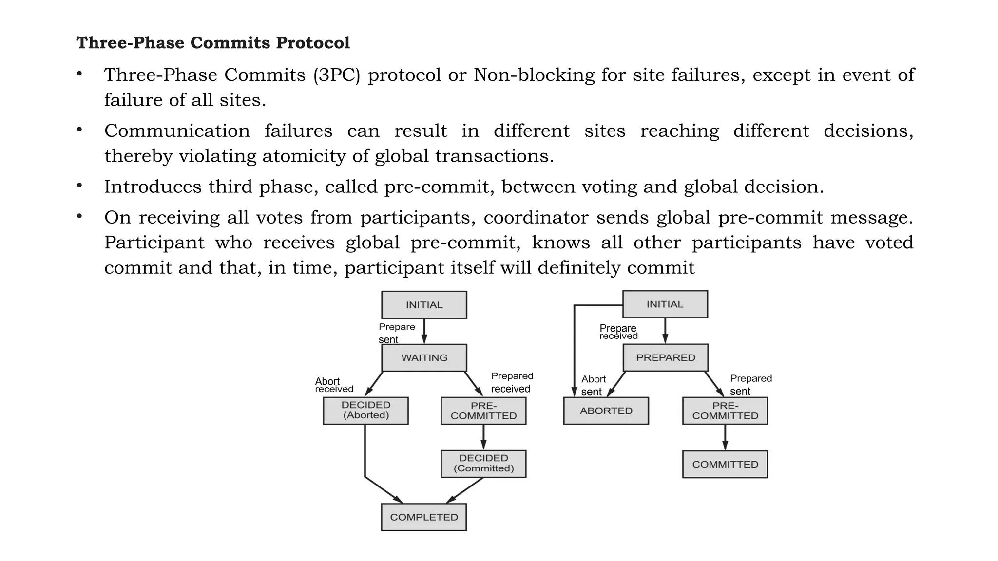 Three-Phase Commits Protocol
• Three-Phase Commits (3PC) protocol or Non-blocking for site failures, except in event of
failure of all sites.
• Communication failures can result in different sites reaching different decisions,
thereby violating atomicity of global transactions.
• Introduces third phase, called pre-commit, between voting and global decision.
• On receiving all votes from participants, coordinator sends global pre-commit message.
Participant who receives global pre-commit, knows all other participants have voted
commit and that, in time, participant itself will definitely commit
sent
Abort
received
Prepare
sent sent
 