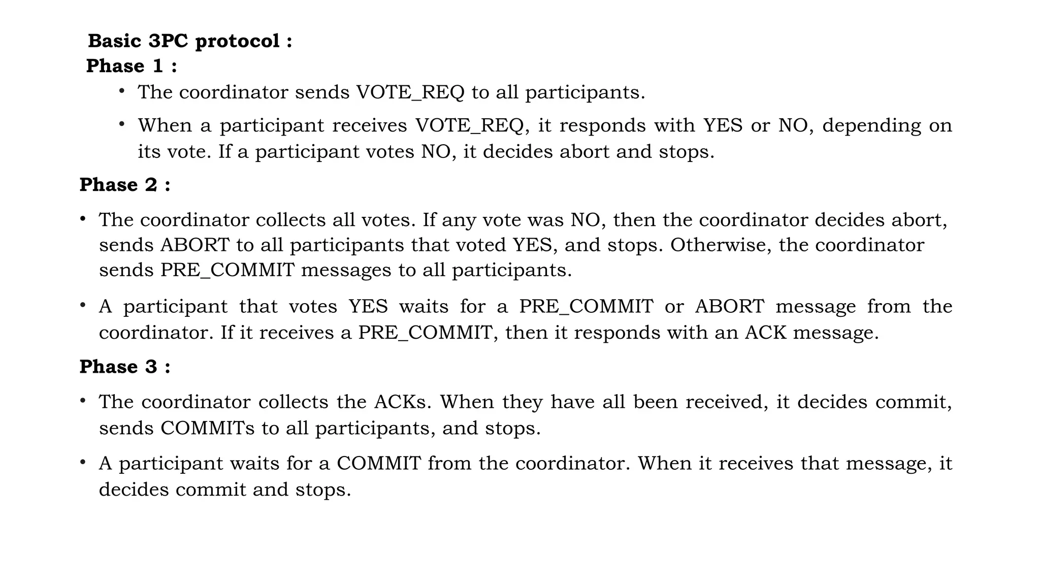 Basic 3PC protocol :
Phase 1 :
• The coordinator sends VOTE_REQ to all participants.
• When a participant receives VOTE_REQ, it responds with YES or NO, depending on
its vote. If a participant votes NO, it decides abort and stops.
Phase 2 :
• The coordinator collects all votes. If any vote was NO, then the coordinator decides abort,
sends ABORT to all participants that voted YES, and stops. Otherwise, the coordinator
sends PRE_COMMIT messages to all participants.
• A participant that votes YES waits for a PRE_COMMIT or ABORT message from the
coordinator. If it receives a PRE_COMMIT, then it responds with an ACK message.
Phase 3 :
• The coordinator collects the ACKs. When they have all been received, it decides commit,
sends COMMITs to all participants, and stops.
• A participant waits for a COMMIT from the coordinator. When it receives that message, it
decides commit and stops.
 