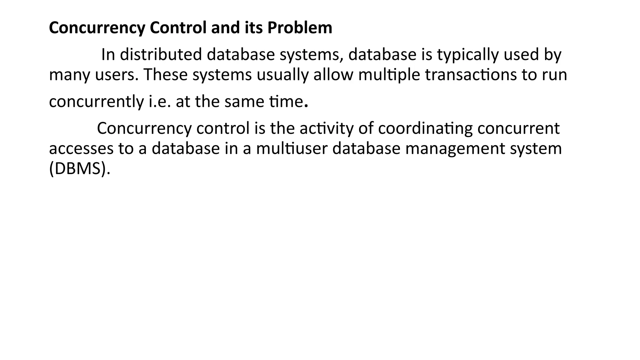 Concurrency Control and its Problem
In distributed database systems, database is typically used by
many users. These systems usually allow multiple transactions to run
concurrently i.e. at the same time.
Concurrency control is the activity of coordinating concurrent
accesses to a database in a multiuser database management system
(DBMS).
 
