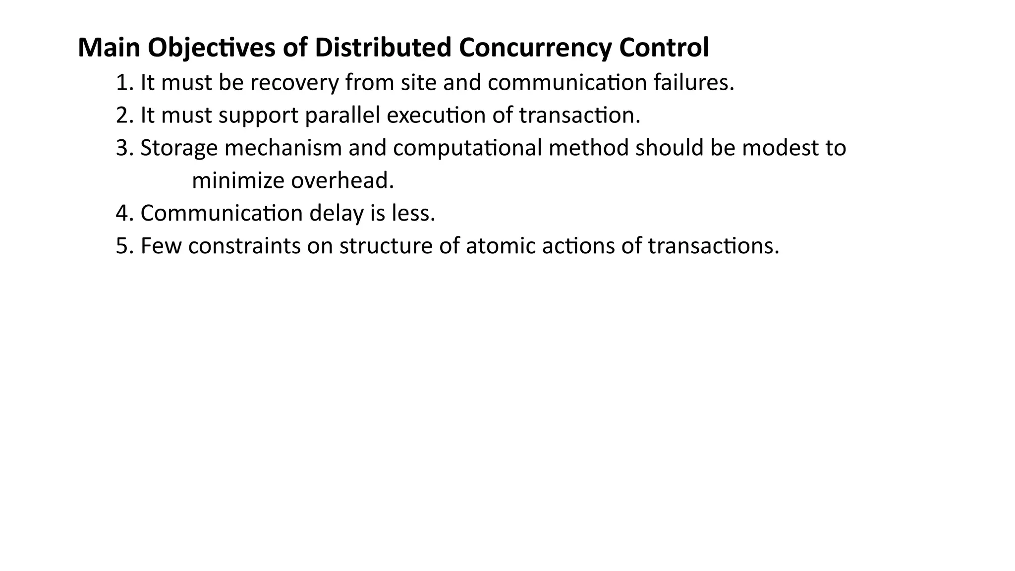 Main Objectives of Distributed Concurrency Control
1. It must be recovery from site and communication failures.
2. It must support parallel execution of transaction.
3. Storage mechanism and computational method should be modest to
minimize overhead.
4. Communication delay is less.
5. Few constraints on structure of atomic actions of transactions.
 