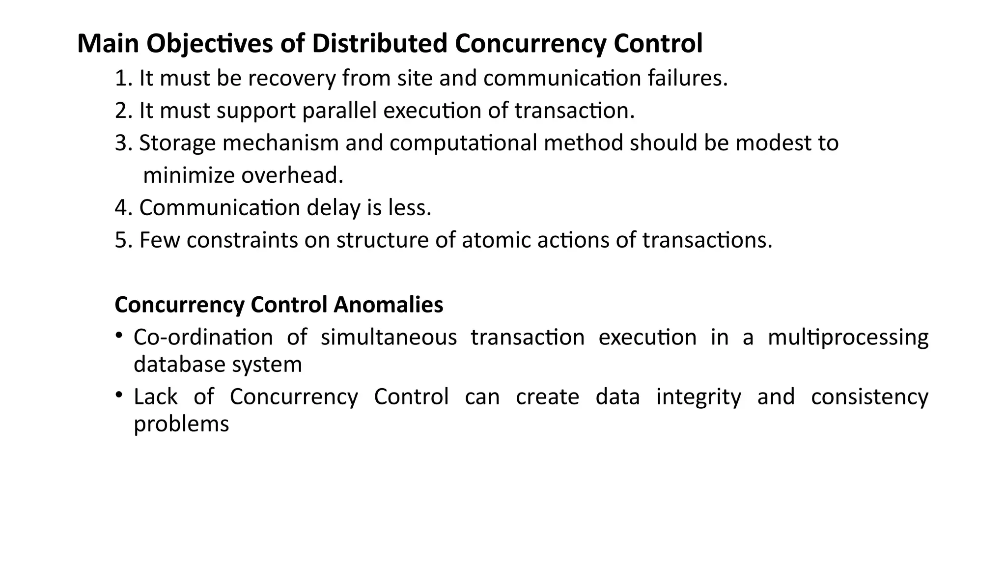 Main Objectives of Distributed Concurrency Control
1. It must be recovery from site and communication failures.
2. It must support parallel execution of transaction.
3. Storage mechanism and computational method should be modest to
minimize overhead.
4. Communication delay is less.
5. Few constraints on structure of atomic actions of transactions.
Concurrency Control Anomalies
• Co-ordination of simultaneous transaction execution in a multiprocessing
database system
• Lack of Concurrency Control can create data integrity and consistency
problems
 