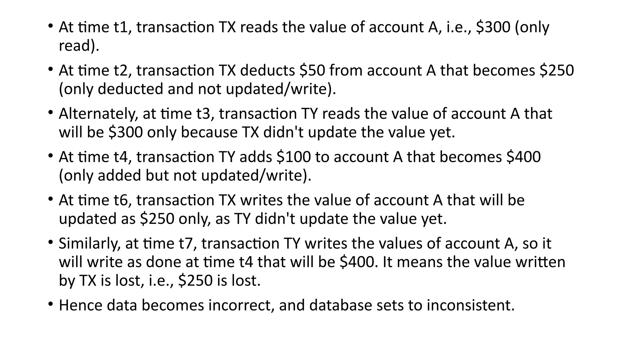 • At time t1, transaction TX reads the value of account A, i.e., $300 (only
read).
• At time t2, transaction TX deducts $50 from account A that becomes $250
(only deducted and not updated/write).
• Alternately, at time t3, transaction TY reads the value of account A that
will be $300 only because TX didn't update the value yet.
• At time t4, transaction TY adds $100 to account A that becomes $400
(only added but not updated/write).
• At time t6, transaction TX writes the value of account A that will be
updated as $250 only, as TY didn't update the value yet.
• Similarly, at time t7, transaction TY writes the values of account A, so it
will write as done at time t4 that will be $400. It means the value written
by TX is lost, i.e., $250 is lost.
• Hence data becomes incorrect, and database sets to inconsistent.
 