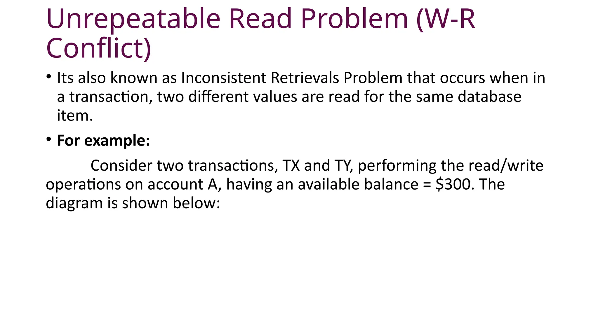 Unrepeatable Read Problem (W-R
Conflict)
• Its also known as Inconsistent Retrievals Problem that occurs when in
a transaction, two different values are read for the same database
item.
• For example:
Consider two transactions, TX and TY, performing the read/write
operations on account A, having an available balance = $300. The
diagram is shown below:
 