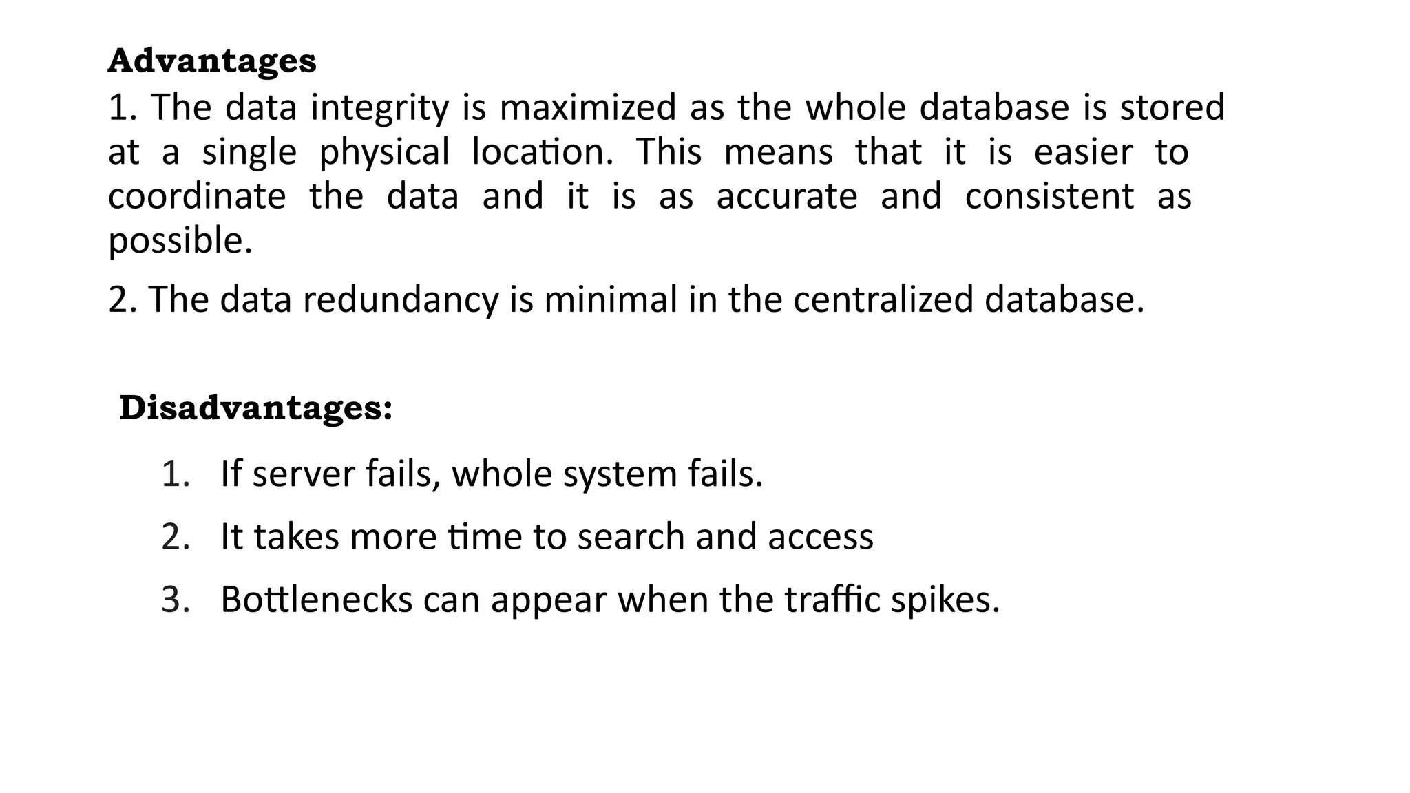 Advantages
1. The data integrity is maximized as the whole database is stored
at a single physical location. This means that it is easier to
coordinate the data and it is as accurate and consistent as
possible.
2. The data redundancy is minimal in the centralized database.
Disadvantages:
1. If server fails, whole system fails.
2. It takes more time to search and access
3. Bottlenecks can appear when the traffic spikes.
 