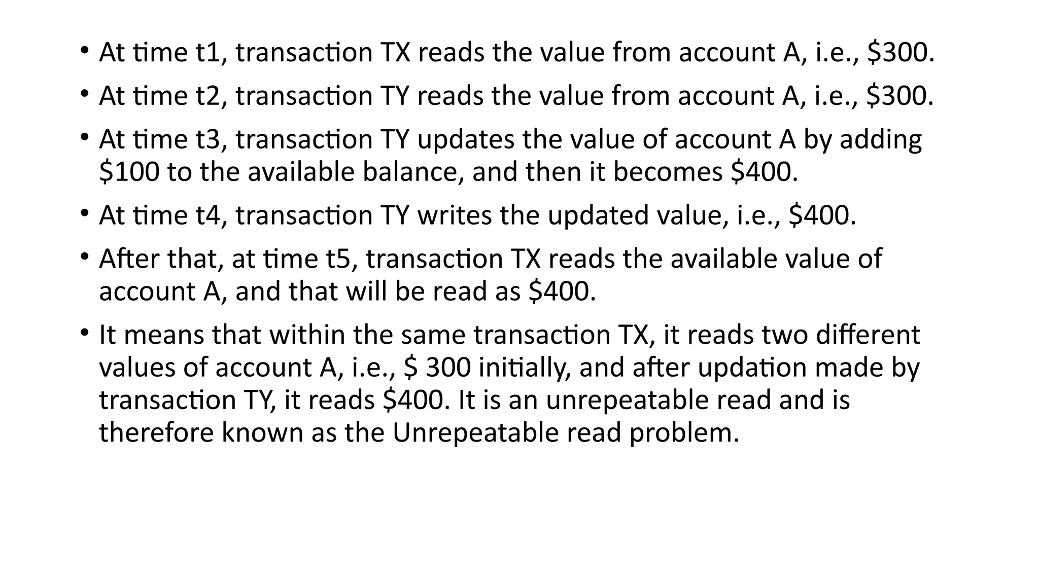 • At time t1, transaction TX reads the value from account A, i.e., $300.
• At time t2, transaction TY reads the value from account A, i.e., $300.
• At time t3, transaction TY updates the value of account A by adding
$100 to the available balance, and then it becomes $400.
• At time t4, transaction TY writes the updated value, i.e., $400.
• After that, at time t5, transaction TX reads the available value of
account A, and that will be read as $400.
• It means that within the same transaction TX, it reads two different
values of account A, i.e., $ 300 initially, and after updation made by
transaction TY, it reads $400. It is an unrepeatable read and is
therefore known as the Unrepeatable read problem.
 