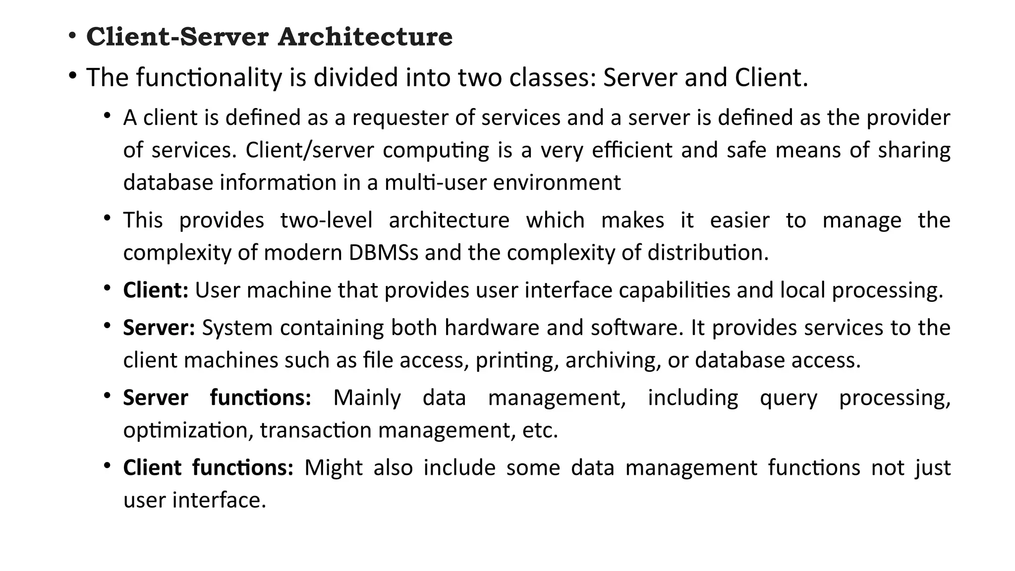 • Client-Server Architecture
• The functionality is divided into two classes: Server and Client.
• A client is defined as a requester of services and a server is defined as the provider
of services. Client/server computing is a very efficient and safe means of sharing
database information in a multi-user environment
• This provides two-level architecture which makes it easier to manage the
complexity of modern DBMSs and the complexity of distribution.
• Client: User machine that provides user interface capabilities and local processing.
• Server: System containing both hardware and software. It provides services to the
client machines such as file access, printing, archiving, or database access.
• Server functions: Mainly data management, including query processing,
optimization, transaction management, etc.
• Client functions: Might also include some data management functions not just
user interface.
 