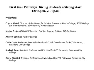 First Year Pathways: Giving Students a Strong Start
                  12:45p.m.-2:00p.m.

Presenters:

Crystal Kiekel, Director of the Center for Student Success at Pierce College; 3CSN College
   & Career Readiness Coordinator; PIP Facilitator

Jessica Cristo, ADELANTE Director, East Los Angeles College; PIP Facilitator

Andrew Sanchez, Harbor College

Cecile Davis Anderson, Counselor Lead and Coach Coordinator for PCC Pathways,
   Pasadena City College

Shelagh Rose, Assistant Professor and ESL Lead for PCC Pathways, Pasadena City
   College

Carrie Starbird, Assistant Professor and Math Lead for PCC Pathways, Pasadena City
   College
 