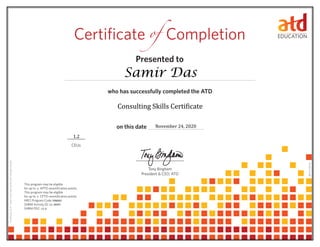 who has successfully completed the ATD 	
on this date 	
CEUs
Tony Bingham
President & CEO, ATD	
Certificate of Completion
Presented to
0614114.65110
This program may be eligible
for up to APTD recertification points.
This program may be eligible
for up to CPTD recertification points.
HRCI Program Code:
SHRM Activity ID:
SHRM PDC:
Consulting Skills Certificate
0
0
21-JR9PT
CertificateID#:
506062
3a0b11bd-c68f-4d76-bdf7-95f48e15c284
Samir Das
November 24, 2020
12.0
1.2
 