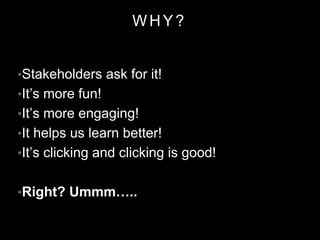WHY?
•Stakeholders ask for it!
•It’s more fun!
•It’s more engaging!
•It helps us learn better!
•It’s clicking and clicking is good!
•Right? Ummm…..
 