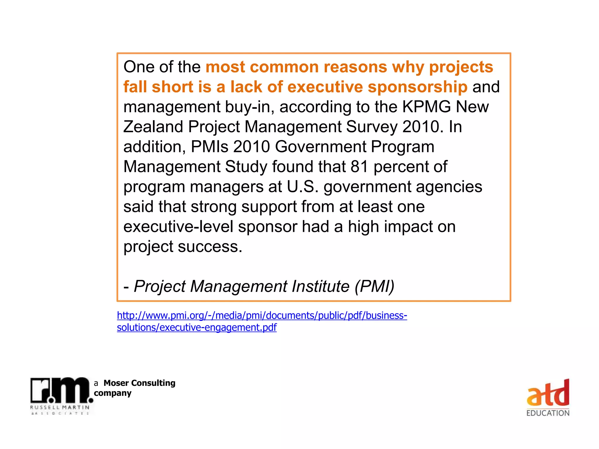 © Russell Martin & Associates www.russellmartin.comPage 13
a Moser Consulting
company
One of the most common reasons why projects
fall short is a lack of executive sponsorship and
management buy-in, according to the KPMG New
Zealand Project Management Survey 2010. In
addition, PMIs 2010 Government Program
Management Study found that 81 percent of
program managers at U.S. government agencies
said that strong support from at least one
executive-level sponsor had a high impact on
project success.
- Project Management Institute (PMI)
http://www.pmi.org/-/media/pmi/documents/public/pdf/business-
solutions/executive-engagement.pdf
 