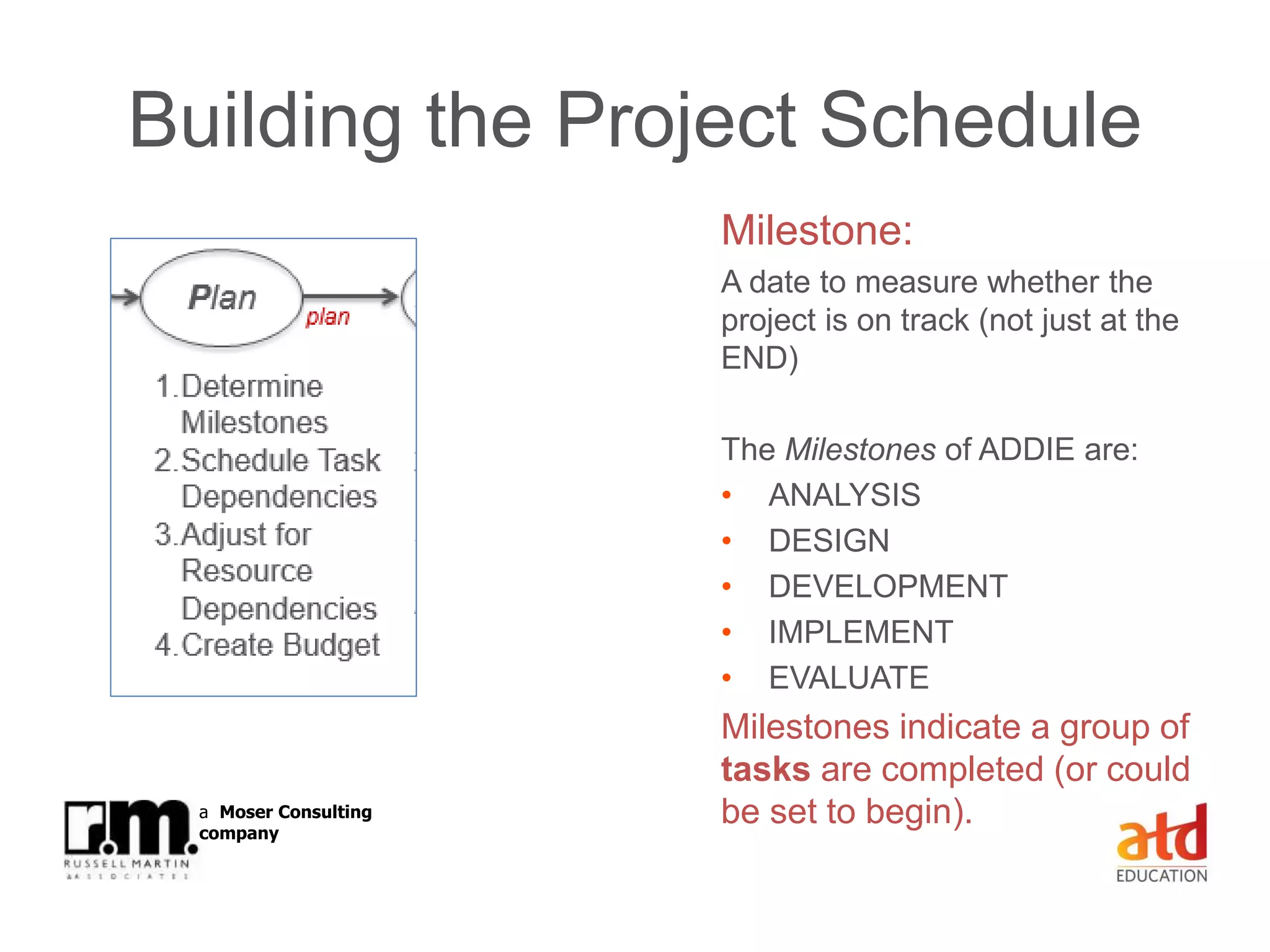 © Russell Martin & Associates www.russellmartin.comPage 15
a Moser Consulting
company
Building the Project Schedule
Milestone:
A date to measure whether the
project is on track (not just at the
END)
The Milestones of ADDIE are:
• ANALYSIS
• DESIGN
• DEVELOPMENT
• IMPLEMENT
• EVALUATE
Milestones indicate a group of
tasks are completed (or could
be set to begin).
 