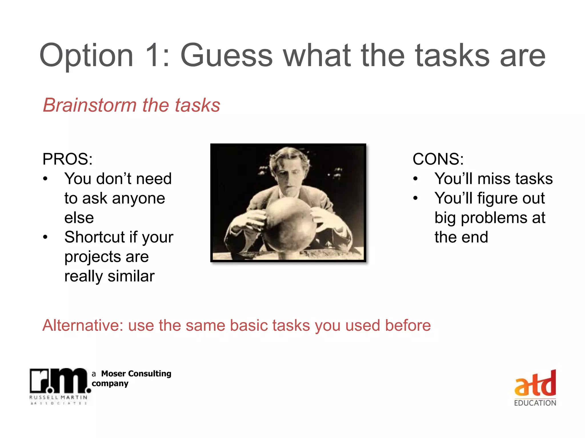 © Russell Martin & Associates www.russellmartin.comPage 17
a Moser Consulting
company
Option 1: Guess what the tasks are
Brainstorm the tasks
PROS:
• You don’t need
to ask anyone
else
• Shortcut if your
projects are
really similar
CONS:
• You’ll miss tasks
• You’ll figure out
big problems at
the end
Alternative: use the same basic tasks you used before
 