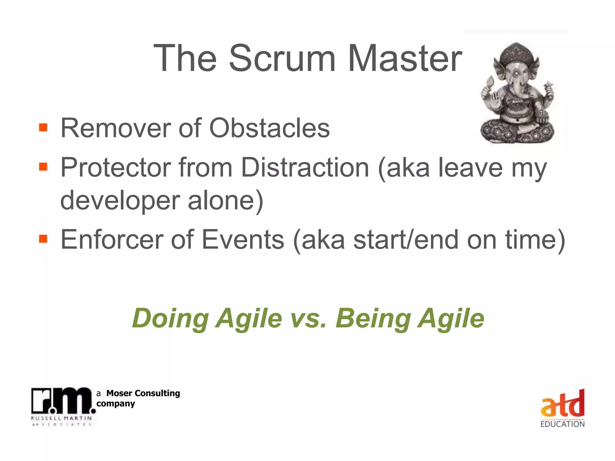 © Russell Martin & Associates www.russellmartin.comPage 29
a Moser Consulting
company
The Scrum Master
 Remover of Obstacles
 Protector from Distraction (aka leave my
developer alone)
 Enforcer of Events (aka start/end on time)
Doing Agile vs. Being Agile
 