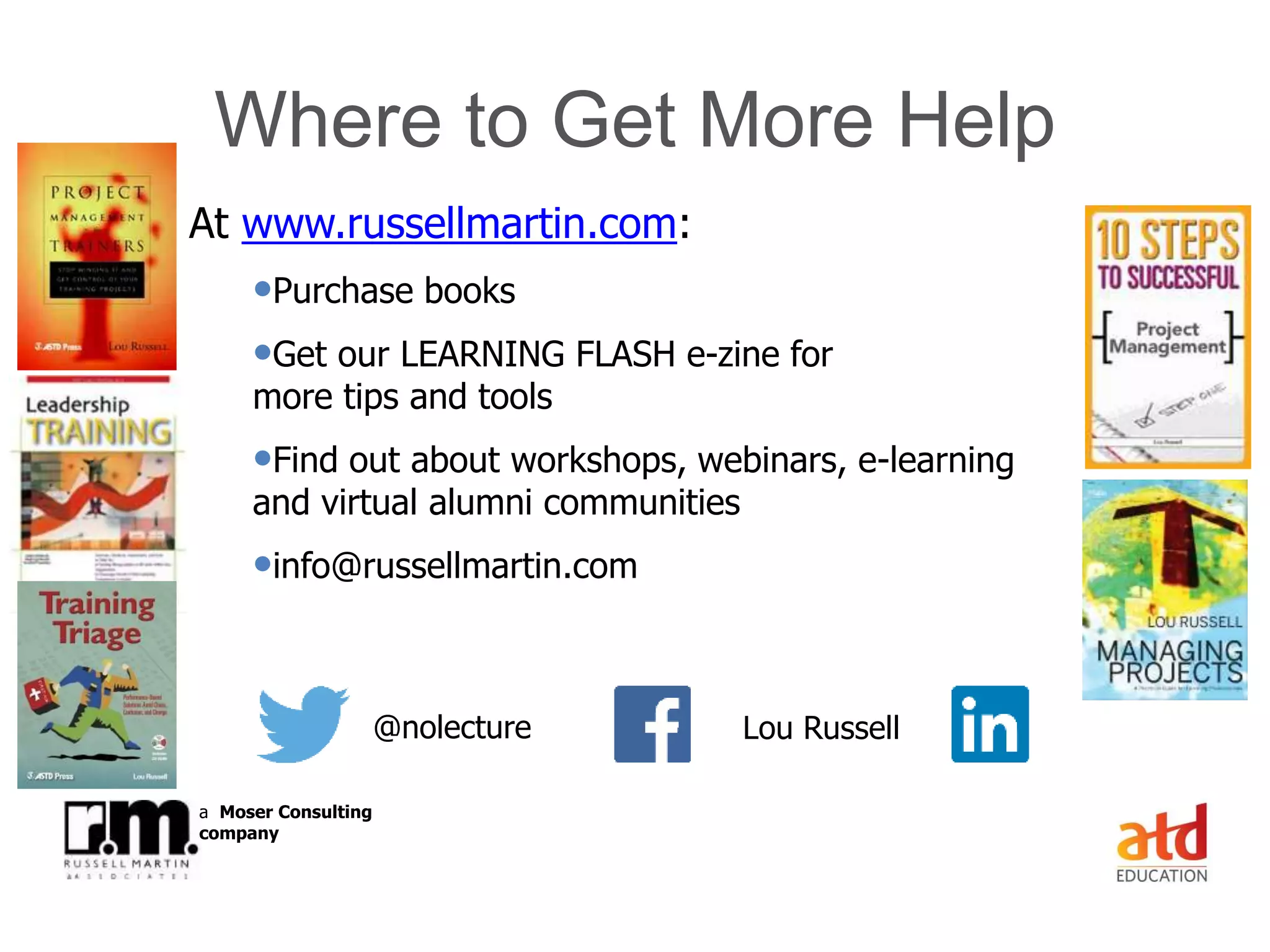 © Russell Martin & Associates www.russellmartin.comPage 33
a Moser Consulting
company
Where to Get More Help
At www.russellmartin.com:
•Purchase books
•Get our LEARNING FLASH e-zine for
more tips and tools
•Find out about workshops, webinars, e-learning
and virtual alumni communities
•info@russellmartin.com
@nolecture Lou Russell
 