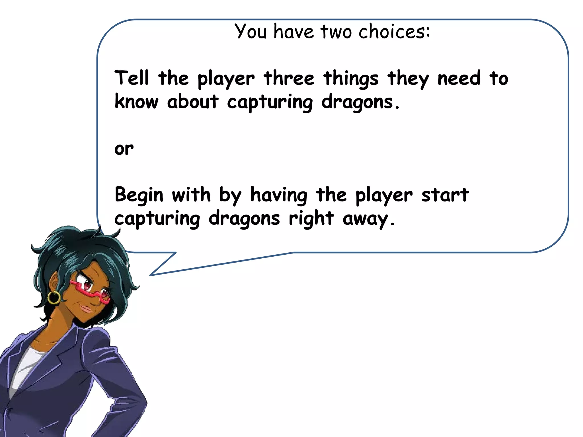 You have two choices:
Tell the player three things they need to
know about capturing dragons.
or
Begin with by having the player start
capturing dragons right away.
 