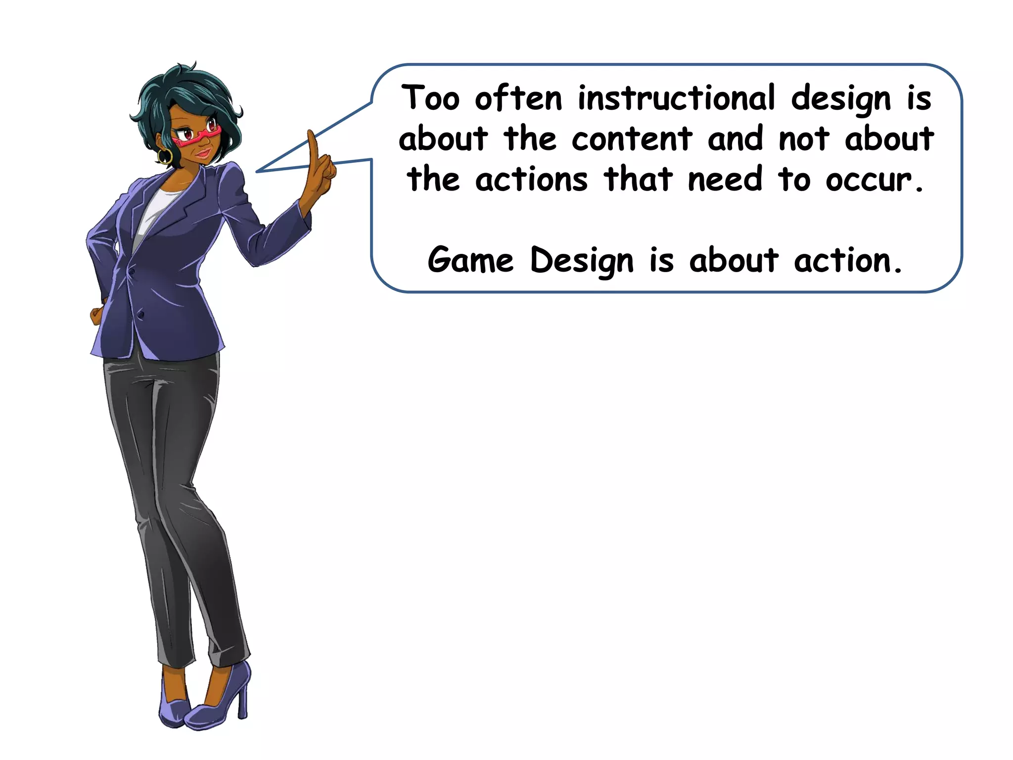 Too often instructional design is
about the content and not about
the actions that need to occur.
Game Design is about action.
 