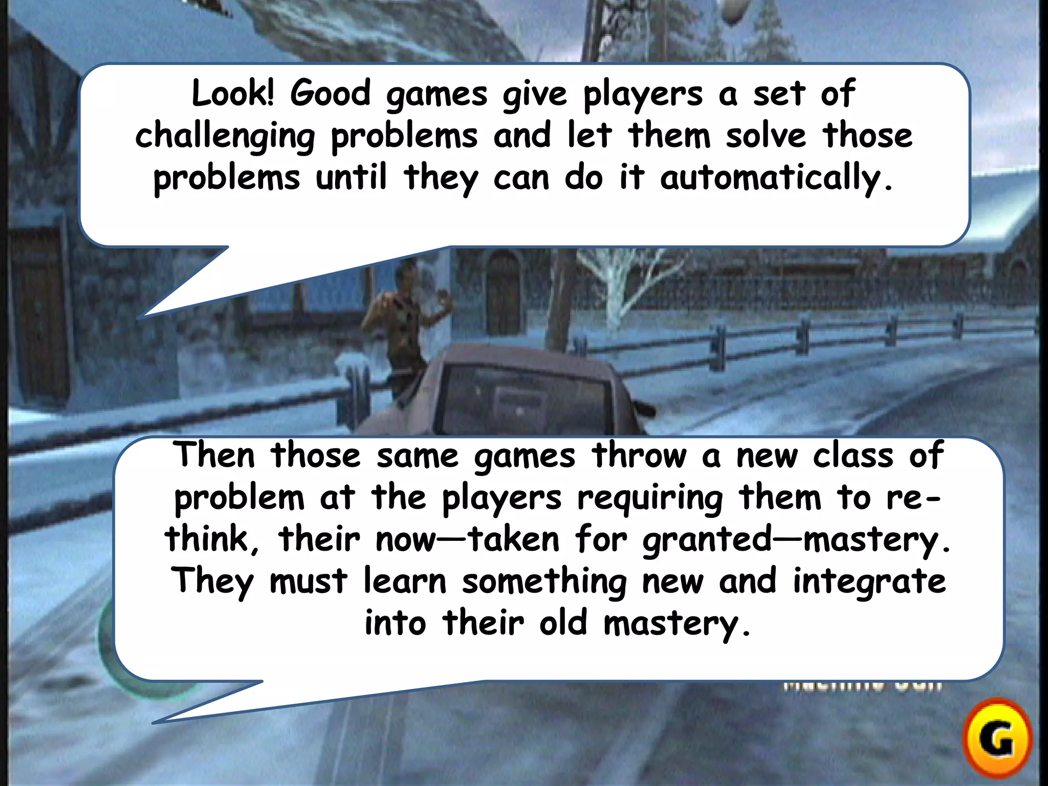 Look! Good games give players a set of
challenging problems and let them solve those
problems until they can do it automatically.
Then those same games throw a new class of
problem at the players requiring them to re-
think, their now—taken for granted—mastery.
They must learn something new and integrate
into their old mastery.
 