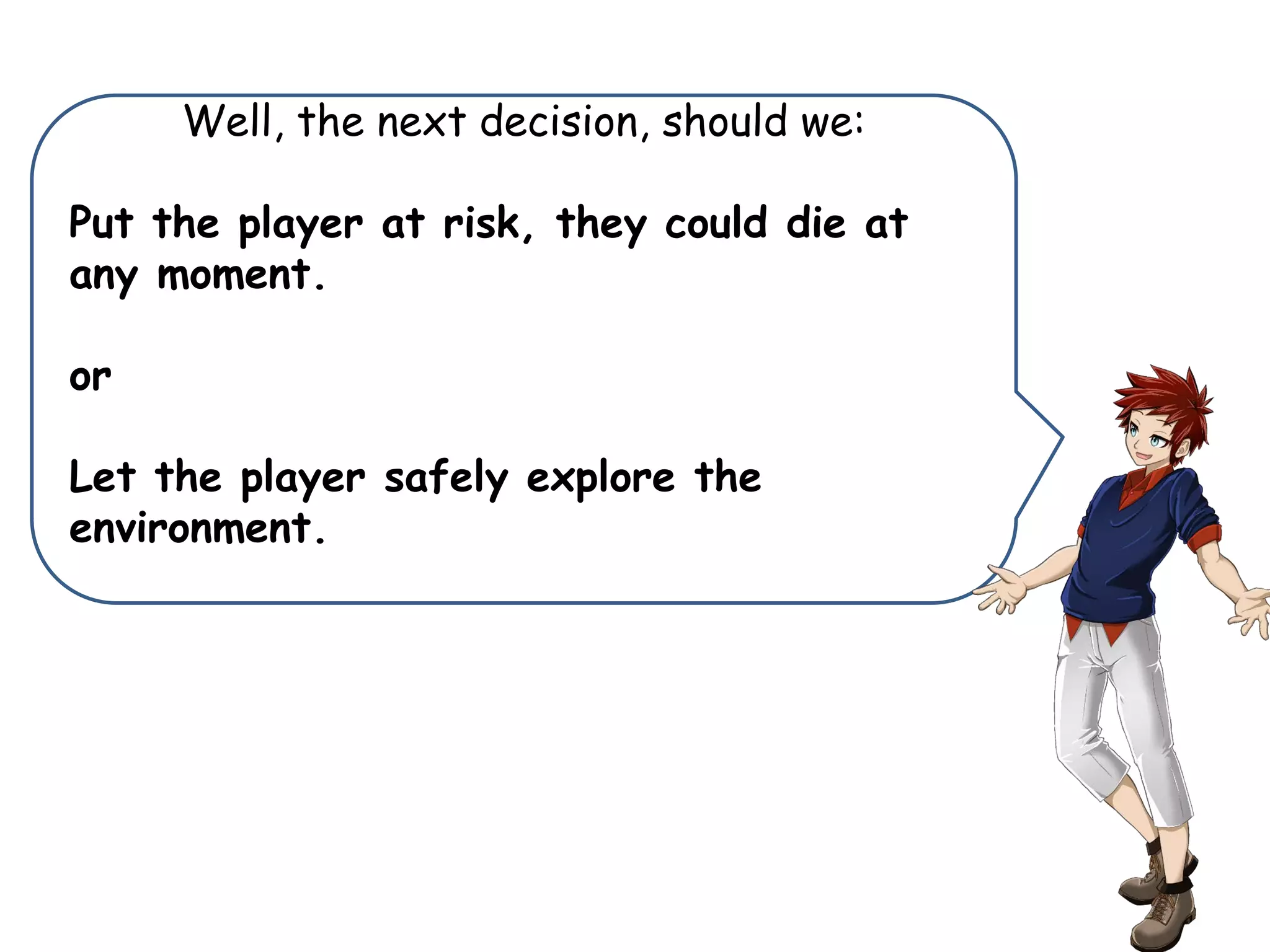 Well, the next decision, should we:
Put the player at risk, they could die at
any moment.
or
Let the player safely explore the
environment.
 