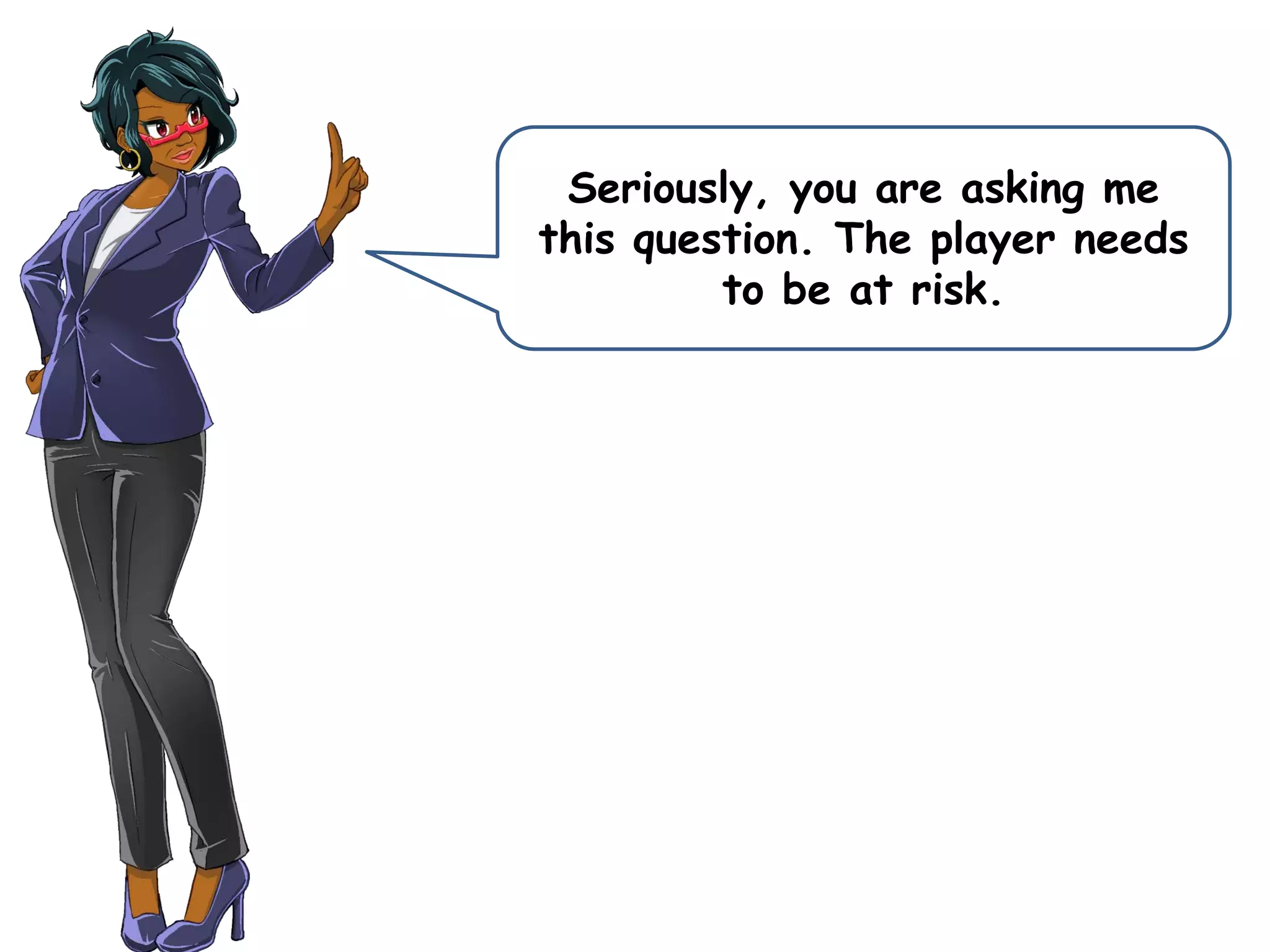 Seriously, you are asking me
this question. The player needs
to be at risk.
 